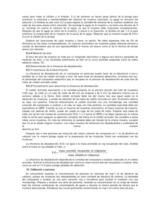 veces para mojar el cilindro y el émbolo; 3 μl de solvente se hacen pasar dentro de la jeringa para
aumentar la exactitud y reproducibilidad del volumen de muestra inyectado. La aguja se remueve del
solvente y el émbolo se jala unos 0.2 μl para separar la cantidad de solvente de la muestra mediante una
capa de aire para usarse como marcador. Se sumerge la aguja en la muestra y se toma una alícuota de 5
μl, tomando en cuenta el volumen de la aguja, ya que la muestra debe inyectarse completamente.
Después de que la aguja se retira de la muestra, y previo a la inyección, el émbolo se jala 1.2 μl para
minimizar la evaporación de la muestra de la punta de la aguja. Observar que la muestra ocupe de 4.9 a
5 μl en el cilindro de la jeringa.
Duplicar las inyecciones de cada muestra y hacer un patrón. No debe esperarse más de 3% de
diferencia en las áreas correspondientes. Un inyector automático de muestras puede utilizarse siempre y
cuando se demuestre que da una reproducibilidad al menos tan buena como la de la técnica de lavado
previo con solvente.
9.4.5 Medición de área.
El área del pico de muestra se mide por un integrador electrónico o alguna otra técnica apropiada de
medición de área, y los resultados preliminares se leen en la curva estándar preparada como se indica
adelante (véase 10).
9.5 Determinación de la eficiencia de desadsorción.
9.5.1 Importancia de la determinación.
La eficiencia de desadsorción de un compuesto en particular puede variar de un laboratorio a otro y
también de un lote de carbón activado a otro. De este modo es necesario determinar, al menos una vez,
el porcentaje del compuesto específico que se recupera en el proceso de desadsorción de cada lote de
tubos de carbón activado usado.
9.5.2 Procedimiento para determinar la eficiencia de desadsorción.
El carbón activado equivalente a la cantidad presente en la primera sección del tubo de muestreo
(100 mg), se mide en un tubo de vidrio de 64 mm de longitud y de 4 mm de diámetro interno con el
extremo sellado a la flama. Este carbón activado debe ser del mismo lote que aquel usado en la
obtención de muestras, y puede ser obtenido de los tubos de carbón activado sin usar. El extremo abierto
se tapa con parafina. Inyectar directamente el carbón activado con una microjeringa una cantidad
conocida del compuesto a analizar y el tubo se tapa con más parafina. La cantidad inyectada debe ser
equivalente al LMPE. Cuando se usa un inyector de muestras automático, el frasco inyector de muestra,
tapado con película de teflón, puede ser usado en lugar de los tubos de vidrio. Preparar seis tubos de
cada uno de los tres niveles de concentración (0.5, 1 y 2 veces el LMPE) y se dejan reposar por lo menos
toda la noche para asegurar la adsorción completa del xileno en el carbón activado. Se considera a estos
tubos como muestras. Un tubo de referencia en paralelo debe ser tratado de la misma manera, excepto
que no se le añade ninguna muestra. Los tubos muestra de referencia son desadsorbidos y analizados de
la misma manera
descrita en 9.4.
Preparar dos o tres patrones por inyección del mismo volumen de compuesto en 1 ml de disulfuro de
carbono con la misma jeringa usada en la preparación de las muestras. Estos son analizados con las
muestras.
La eficiencia de desadsorción (E.D.) es igual a la masa promedio en mg recuperada del tubo, dividida
entre la masa en mg añadida al tubo, o:
E D. .=
masa promedio recuperada en miligramos
masa añadida en miligramos
La eficiencia de desadsorción depende de la cantidad del compuesto a analizar colectado en el carbón
activado. Graficar la eficiencia de desadsorción contra la masa encontrada del compuesto a analizar. Esta
curva se usa en 11.4 para corregir pérdidas de adsorción.
10. Calibración y patrones
Es conveniente expresar la concentración de patrones en términos de mg/1 ml de disulfuro de
carbono, porque las muestras son desadsorbidas en esta cantidad de disulfuro de carbono. La densidad
del compuesto a analizar se usa para convertir mg a microlitros para facilitar la medición con una
microjeringa. Preparar y analizar una serie de patrones, variando su concentración en un rango de interés
bajo las mismas condiciones de cromatografía de gases y durante el mismo periodo de tiempo que la
muestra desconocida. Establecer las curvas graficando concentración en mg/1 ml contra área de pico.
 