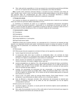 c) fibra: toda partícula suspendida en el aire que presente las características geométricas definidas
en 5.7.5, en ausencia de otra información son consideradas como fibras de asbesto.
Nota: Cuando están presentes partículas fibrosas o aciculares de otros materiales como fibras de
vidrio, textiles, yeso, cuarzo y otros y se trate de realizar estudios epidemiológicos, el uso de los métodos
aquí descritos debe ser complementado por otros como la microscopía electrónica y análisis
gravimétricos y químicos para comprender totalmente la exposición ocupacional.
2. Principio del método
Las muestras se obtienen por aspiración de un volumen conocido de aire a través de una membrana
(filtro) que retiene las partículas sólidas suspendidas en el aire.
La membrana se transforma de opaca en un espécimen transparente ópticamente homogéneo
mediante la acción de acetona-triacetina y, observando en un microscopio de contraste de fases, se
miden y cuentan las fibras de asbesto. El resultado se expresa en fibras por centímetro cúbico de aire a
partir del número de fibras retenido por el filtro y el volumen medido de aire muestreado.
3. Instrumentación y equipo
3.1 Portaobjetos.
3.2 Cubreobjetos.
3.3 Pinzas de acero inoxidable.
3.4 Jeringa hipodérmica o cuenta-gotas.
3.5 Papel limpia lentes (seda).
3.6 Bomba portátil para muestreo persona, con capacidad de 0.5 a 2 litros/min con baterías de larga
duración con capacidad suficiente para operar continuamente durante el tiempo de muestreo. El caudal
debe estar libre de pulsaciones, las conexiones de la bomba deben ser flexibles de tal tipo que no se
contraigan.
3.7 Microscopio.
3.7.1 Microscopio binocular equipado de contraste de fases con las siguientes características:
a) fuente integral de iluminación tipo Koehler;
b) el microscopio debe tener bajo la platina un condensador abbe o de contraste de fases
acromático, provisto de un mecanismo para centrar cada anillo de fase con respecto a la placa
de fases en el objetivo correspondiente y para enfocar el condensador;
c) platina provista de sujetadores de portaobjetos y mecanismos de movimiento en dos sentidos,
vertical y horizontal, con escala y reglillas vernier cada una;
d) revolver portaobjetivos con objetivos 10x y 40x parfocales de contraste de fases y acromáticos.
El objetivo 40x, será de apertura numérica (NA); 0.65 acromático con un anillo de fase de una
absorción mayor de 65% y menor de 85%. Son adecuados tanto el contraste de fases positivo
como el contraste de fases negativo;
e) oculares. Se recomiendan los binoculares del tipo compensable y de distancia interpupilar
ajustable. El aumento puede ser de 400x, 500x, o 600x, de preferencia 500x (10x, 12.5x y 15x
ya que el objetivo es siempre 40x). Por lo menos uno de los oculares debe permitir la inserción
de la retícula en su interior;
f) retícula ocular. Se podrán utilizar las retículas Walton Becket, Porton Globe Paterson u otras
semejantes, cuyas dimensiones se deben verificar con un micrómetro objetivo;
g) lente de Bertrand o telescopio centrador. Este aditamento del microscopio es esencial para
verificar la alineación correcta de los anillos de fase del condensador con los del objetivo
correspondiente (parfocal).
3.7.2 Accesorios del microscopio:
a) micrómetro objetivo o de platina. La escala patrón del micrómetro objetivo estará subdividida en
intervalos de 10 micras;
b) filtro verde. Se recomienda el uso de un filtro verde sobre la fuente de iluminación que asegure la
óptima operación del sistema de contraste de fases.
 