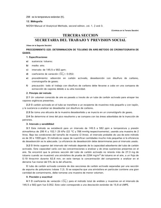 298 es la temperatura estándar (K).
12. Bibliografía
NIOSH Manual of Analytical Methods, second edition. vol. 1, 2 and 3.
(Continúa en la Tercera Sección)
TERCERA SECCION
SECRETARIA DEL TRABAJO Y PREVISION SOCIAL
(Viene de la Segunda Sección)
PROCEDIMIENTO 020: DETERMINACION DE TOLUENO EN AIRE-METODO DE CROMATOGRAFIA DE
GASES.
1. Especificaciones
a) sustancia: tolueno;
b) medio: aire;
c) intervalo: de 145.5 a 582 ppm;
d) coeficiente de variación ( CVT ): 0.052;
e) procedimiento: adsorción en carbón activado, desadsorción con disulfuro de carbono,
cromatografía de gases;
f) precaución: todo el trabajo con disulfuro de carbono debe llevarse a cabo en una campana de
extracción de vapores debido a su alta toxicidad.
2. Principio del método
2.1 Un volumen conocido de aire es pasado a través de un tubo de carbón activado para atrapar los
vapores orgánicos presentes.
2.2 El carbón activado en el tubo se transfiere a un recipiente de muestreo más pequeño y con tapón,
y la sustancia a analizar se desadsorbe con disulfuro de carbono.
2.3 Se toma una alícuota de la muestra desadsorbida y se inyecta en un cromatógrafo de gases.
2.4 Se determina el área del pico resultante y se compara con las áreas adsorbidas de la inyección de
patrones.
3. Intervalo y sensibilidad
3.1 Este método se estableció para un intervalo de 145.5 a 582 ppm a temperatura y presión
atmosférica de 295 K y 102.1 25 kPa (22 °C y 766 mmHg respectivamente), usando una muestra de 2
litros. Bajo las condiciones del tamaño de muestra (2 litros), el intervalo probable de uso de este método
es de 30 a 1000 ppm. El método es capaz de cuantificar cantidades mucho más pequeñas si la eficiencia
de desadsorción es la adecuada. La eficiencia de desadsorción debe determinarse para el intervalo usado.
3.2 El límite superior del intervalo del método depende de la capacidad adsorbente del tubo de carbón
activado. Esta capacidad varía con las concentraciones a analizar y de otras sustancias presentes en el
aire. Se encontró que la primera sección del tubo de carbón activado no retenía más de 27.3 mg de
tolueno cuando se muestreó una atmósfera de prueba de 2294 mg/m3 de tolueno en el aire, a un flujo de
0.19 litros/min durante 62.6 min; en este tiempo la concentración del componente a analizar en el
derrame fue menor del 5% de la del afluente.
El tubo de carbón activado consiste de dos secciones de carbón activado separadas por una sección
de espuma de poliuretano (véase 7.2). Si se sospecha que una atmósfera en particular contiene una gran
cantidad de contaminante, debe tomarse una muestra de menor volumen.
4. Precisión y exactitud
4.1 El coeficiente de variación ( CVT ) para el método total de análisis y muestreo en el intervalo de
145.5 a 582 ppm fue 0.052. Este valor corresponde a una desviación estándar de 15.6 al LMPE.
 