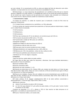 por este método. Si la concentración de SiO2 se ubica por debajo del límite de detección como sílico-
molibdato, la simple adición de otro reactivo incrementa la sensibilidad 20 veces.
6.2 Desventajas. La mayor desventaja del procedimiento es la pérdida de sílice libre por su solución
durante la digestión con ácido fosfórico. La solubilidad del cuarzo es una función del tamaño de partícula,
de tal manera que cuanto mayores son las partículas de la muestra, más vulnerable es el método por
esta fuente de error. Algunos silicatos pueden ser resistentes al ácido fosfórico.
7. Instrumentación y equipo
7.1 Equipo de muestreo. La unidad de muestreo para la recolección a través de filtro tiene los
siguientes componentes.
7.1.1 Unidad filtrante consistente de un portafiltros y un filtro adecuado.
7.1.2 Una bomba de muestreo personal que proporcione un flujo que pueda ser determinado y medido
con la unidad filtrante incorporada.
7.1.3 Termómetro.
7.1.4 Manómetro.
7.1.5 Cronómetro.
7.2 Filtros tipo membrana de 37 mm de diámetro, de tamaño de poro de 0.45 mm.
7.3 Termostato de precisión de 550 watts y 115 volts.
7.4 Transformador variable de 750 watts con voltímetro.
7.5 Agitador serológico.
7.6 Matraces Phillips de vidrio boro-silicato de 250 ml.
7.7 Embudos de vidrio de tallo corto curvo.
7.8 Pinzas para crisol con punta recubierta de hule o taygón.
7.9 Espectrofotómetro con capacidad para leer a 420 y 820 nm.
7.10 Matraces de 125 ml de polietileno, vidrios de reloj, varillas de vidrio.
7.11 Frascos de polietileno para almacenar los reactivos.
7.12 Bureta de 10 ml de nalgene o baquelita.
8. Reactivos
Todos los reactivos usados deben ser grado analítico.
8.1 Agua libre de sílice para todas las soluciones y diluciones. Usar agua destilada desionizada y
almacenarla en frasco de polietileno.
8.2 Acido fluorhídrico 48%.
8.3 Acido ortofosfórico 85%.
8.4 Solución de ácido clorhídrico 1 a 10.
8.5 Solución de ácido bórico al 5%. Disolver 500 g de cristales de ácido bórico en 4 litros de agua
tibia libre de sílice. Dejar enfriar. Filtrar con vacío a través de un filtro de tamaño de poro igual a 0.45 μm
y se almacena en un frasco de polietileno.
8.6 Reactivo de molibdato. Disolver 50 g de molibdato de amonio tetrahidratado cerca de 400 ml de
agua libre de sílice. Acidificar con 40 ml de ácido sulfúrico concentrado. Dejar enfriar. Diluir a 500 ml. Se
almacena en un frasco color ámbar.
8.7 Acido sulfúrico 10 N. Agregar cuidadosamente 555 ml de ácido sulfúrico concentrado a
aproximadamente 1.3 litros de agua. Dejar enfriar. Diluir a 2 litros.
8.8 Solución reductora:
a) disolver 9 g de bisulfito de sodio en 80 ml de agua;
b) en 10 ml de agua disolver 0.7 g de sulfito de sodio anhidro y 0.15 g de ácido 1-amino 2-naftol
4-sulfónico en ese orden.
Combinar las soluciones “a” y “b” y diluirse a 100 ml. Este reactivo se debe almacenar en el
refrigerador y es estable por aproximadamente un mes.
8.9 Cuarzo, finamente molido y con lavado ácido.
 
