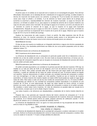 9.4.4 Inyección.
El primer paso en el análisis es la inyección de la muestra en el cromatógrafo de gases. Para eliminar
dificultades relacionadas con el desalojo del aire o destilación en la aguja de la jeringa, se debe emplear la
técnica de inyección de lavado previo con solvente. La jeringa de 10 µl es lavada con solvente varias
veces para mojar el cilindro y el émbolo, 3 µl de solvente se hacen pasar dentro de la jeringa para
aumentar la exactitud y reproductibilidad de volumen de muestra inyectado. La aguja se remueve del
solvente y el émbolo es jalado 0.2 µl, para separar la cantidad de solvente de la muestra mediante una
capa de aire para usarse como marcador. Se sumerge la aguja en la muestra y se toma una alícuota de 5
µl, tomando en cuenta el volumen de la aguja, ya que la muestra en la aguja será inyectada
completamente. Después de que la aguja se retira de la muestra, y previo a la inyección, el émbolo se
jala 1.2 µl para minimizar la evaporación de la muestra de la punta de la aguja. Observar que la muestra
ocupe de 4.9 a 5 µl en el cilindro de la jeringa.
Duplicar las inyecciones de cada muestra y hacer un patrón. No debe esperarse más de 3% de
diferencia en área. Un inyector automático de muestras puede usarse si se demuestra que da una
reproducibilidad al menos tan buena como la de la técnica de lavado previo con solvente.
9.4.5 Medición de área.
El área de pico de muestra es medida por un integrador electrónico o alguna otra técnica apropiada de
medición de área y los resultados preliminares son leídos de una curva patrón preparada como se indica
adelante (véase 11).
9.5 Determinación de la eficiencia de desadsorción.
9.5.1 Importancia de la determinación.
La eficiencia de desadsorción de un compuesto en particular puede variar de un laboratorio a otro, y
también de un lote de carbón activado a otro. De este modo es necesario determinar, al menos una vez,
el porcentaje del compuesto específico que se recupera en el proceso de desadsorción provisto del mismo
lote de carbón activado usado.
9.5.2 Procedimiento para determinar la eficiencia de desadsorción.
El carbón activado equivalente a la cantidad en la primera sección del tubo de muestreo (100 mg); es
medido en un tubo de vidrio de 6.35 cm de longitud y de 4 mm de diámetro interno con un extremo
sellado a la flama. Este carbón activado debe ser del mismo lote que aquel usado en la obtención de
muestras, y puede ser obtenido de los tubos de carbón activado sin usar. El extremo abierto es tapado
con parafina. Inyectar directamente al carbón activado una cantidad conocida del compuesto a analizar
con una microjeringa y el tubo es tapado con más parafina. Cuando se usa un inyector de muestra
automático, el frasco inyector de muestra tapado con septa teflón-faced puede ser usado en lugar de los
tubos de vidrio. Seis tubos a cada uno de los tres niveles de concentración (2.5, 5 y 10 veces el LMPE),
son preparados por adición en una cantidad de compuestos analizar equivalente a la presente en una
muestra de 15 litros, al nivel seleccionado. Se dejan los tubos reposar en forma vertical, al menos
durante una noche, para asegurar la adsorción completa del compuesto a analizar en el carbón activado.
Se considera a estos tubos como muestras. Un tubo de referencia en paralelo debe ser tratado de la
misma manera, excepto que no se le añade ninguna muestra.
Los tubos muestra y de referencia son desadsorbidos y analizados de la misma manera descrita en
9.4.
Preparar dos o tres patrones por inyección directa del mismo volumen de compuesto en 1 ml de
disulfuro de carbono, con la misma jeringa usada en la preparación de muestras. Estos son analizados con
las muestras. Si el método patrón interno es usado, preparar patrones de calibración usando 1 ml de
disulfuro de carbono con un contenido conocido del estándar interno.
La eficiencia de desadsorción (E.D.) es igual a la masa promedio en mg recuperada del tubo dividido
entre la masa en mg añadida al tubo:
E D. .=
masa promedio recuperada en miligramos
masa añadida en miligramos
La eficiencia de desadsorción depende de la cantidad del compuesto a analizar colectado en el carbón
activado. Graficar la eficiencia de desadsorción contra la masa encontrada del compuesto a analizar. Esta
curva es usada en la sección 11.4 para corregir pérdidas de adsorción.
 