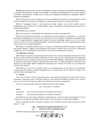9.3.6 Después del muestreo remover el burbujeador, retener y transferir el contenido del burbujeador a
un recipiente de polietileno. Enjuagar el burbujeador y el residuo del burbujeador de 3 a 5 ml del medio de
recolección, adicionando la cantidad que se utilizó como enjuague del recipiente de polietileno. Sellar el
recipiente de polietileno.
9.3.7 Se debe tener mucho cuidado para minimizar las pérdidas por derrame o por evaporación todo el
tiempo. Refrigerar las muestras si el análisis no se puede llevar a efecto en el transcurso del día.
9.3.8 Un burbujeador blanco o de referencia se debe manejar de la misma manera que los
burbujeadores que contienen a la muestra (llenar, sellar y transportar) exceptuando que se pase aire a
través del burbujeador.
9.4 Análisis de las muestras.
9.4.1 Las muestras en cada recipiente de polietileno se analizan separadamente.
9.4.2 Cuantitativamente transferir los contenidos de cada recipiente de polietileno a un vaso de
precipitado de polietileno de 50 ml que fue premarcado a 25 ml. Enjuagar el recipiente de polietileno de 2
a 3 ml de agua destilada y agregar este residuo al vaso de precipitado. Ajustar el pH a 5 con ácido
acético y checar el pH con la ayuda de papel pH. Diluir cada muestra a 25 ml con agua destilada y agitar
cada muestra con el agitador magnético.
9.4.3 Bajar el electródo específico para ion cloruro y el electrodo de referencia hacia la solución que
está siendo agitada y registrar los resultados de la lectura en milivolts (cerca de 0.5 mV), después de
estabilizarse (con una desviación menor que 0.5 mV/min de la velocidad de la corriente).
10. Calibración y patrones
10.1 Preparar una serie de soluciones patrón de cloro en los vasos de precipitado premarcados al nivel
de 50 ml; estos patrones se obtienen diluyendo 10 ml de cada uno de los patrones de cloro preparados
de acuerdo a 8.4 a un volumen de 25 ml con agua doblemente destilada, comenzando con el patrón que
se encuentre más diluido. Colocar el electrodo para ion cloruro y el electrodo doble de referencia en la
solución que está siendo agitada. Registrar los resultados de la lectura en milivolts con una desviación
cercana a 0.5 milivolts.
10.2 Graficar la lectura de milivolts contra las concentraciones de ion cloruro de los patrones
construyendo esta gráfica en papel semilogarítmico. La concentración de ion cloruro en mg/25 ml se
graficará sobre el eje logarítmico.
11. Cálculos
11.1 Leer la masa en mg que corresponda para cada lectura de milivolts de la curva patrón. No son
necesarias correcciones para el volumen porque la curva patrón está basada en mg/25 ml de volumen
cloro y el volumen de la muestra es idéntico al volumen de los patrones inyectados.
11.2 Las correcciones por el blanco se deben hacer para cada muestra.
mg = mg muestra - mg blanco
donde:
mg muestra son los mg encontrados en el recipiente de muestras.
mg blanco son los mg encontrados en el recipiente de blanco.
11.3 Calcular los mg de ácido clorhídrico multiplicando los mg de ión cloruro encontrados (11.2) por
1.028, que es el factor de conversión, para convertir mg de ión cloruro a mg de ácido clorhídrico.
11.4 La concentración del compuesto a analizar en la muestra de aire se puede expresar en mg/m3
(mg/m3 = mg/l)
(litros)muestreadoairedevolumen
11.3)de(resultadocorregidosmiligramos
3m
mg
=
11.5 Otra forma para expresar la concentración es ppm
ppm
mg
m
= ☺ ☺ ☺ ☺3
24.45
PM
760
P
T +273
298
 