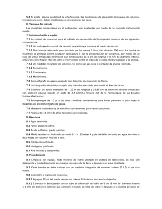 5.2 Si existe alguna posibilidad de interferencia, las condiciones de separación (empaque de columna,
temperatura, etc), deben modificarse a conveniencia del caso.
6. Ventajas del método
Las muestras recolectadas en el burbujeador son analizadas por medio de un método instrumental
rápido.
7. Instrumentación y equipo
7.1 La unidad de muestreo para el método de recolección del burbujeador consiste de los siguientes
componentes.
7.1.1 Un burbujeador normal, de tamaño pequeño que contiene el medio recolector.
7.1.2 Una bomba adecuada para distribuir por lo menos 1 litro/ min durante 100 min. La bomba de
muestreo se protege contra cualquier salpicadura o por la condensación de solventes, por medio de un
tubo de vidrio empacado libremente con dimensiones de 5 cm de longitud y 6 mm de diámetro interno,
utilizando como tapón fibra de vidrio e insertándolo entre el brazo de la salida del burbujeador y la bomba.
7.1.3 Un medidor integrador de volumen, tal como un gas seco o contador de prueba húmedo.
7.1.4 Termómetro.
7.1.5 Cronómetro.
7.1.6 Manómetro.
7.2 Cromatógrafo de gases equipado con detector de ionización de flama.
7.3 Un integrador electrónico o algún otro método adecuado para medir el área de picos.
7.4 Columna de acero inoxidable de 1.22 m de longitud y 0.635 cm de diámetro exterior empacada
con polímero poroso basado en óxido de 2,6-difenil-p-fenileno (S9 de la Farmacopea de los Estados
Unidos Mexicanos).
7.5 Microjeringas de 10 μl y de otros tamaños convenientes para hacer patrones y para inyectar
muestras en el cromatógrafo de gases.
7.6 Matraces volumétricos de tamaños convenientes para hacer soluciones.
7.7 Pipetas de 15 ml o de otros tamaños convenientes.
8. Reactivos
8.1 Agua destilada.
8.2 Fenol, grado reactivo.
8.3 Acido sulfúrico, grado reactivo.
8.4 Medio recolector: hidróxido de sodio 0.1 N. Disolver 4 g de hidróxido de sodio en agua destilada y
diluir hasta un volumen final de 1 litro.
8.5 Nitrógeno purificado.
8.6 Hidrógeno purificado.
8.7 Aire filtrado y comprimido.
9. Procedimiento
9.1 Limpieza del equipo. Todo material de vidrio utilizado en análisis de laboratorio, se lava con
detergente y cuidadosamente se enjuaga con agua de la llave y después con agua destilada.
9.2 Cada bomba se debe calibrar con un medidor integrador de volumen (véase 7.1.3) o por otro
medio.
9.3 Colección y manejo de muestras.
9.3.1 Agregar 15 ml del medio recolector (véase 8.4) dentro de cada burbujeador.
9.3.2 Conectar el burbujeador con un tubo de adsorción de vidrio de 5 cm (6 mm de diámetro interno
y 8 mm de diámetro externo) que contiene el tapón de fibra de vidrio y después a la bomba personal de
 