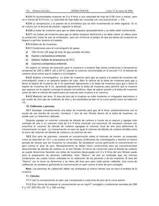 176 (Primera Sección) DIARIO OFICIAL Lunes 13 de marzo de 2000
9.3.4 Es recomendable muestrar de 3 a 4 litros a una velocidad de flujo de 0.05 l/min o menor, pero
no a menos de 0.01l/min. La velocidad de flujo debe ser conocida con una exactitud de ± 5%.
9.3.5 La temperatura y la presión de la atmósfera que se está muestreando se debe registrar. Si no
se cuenta con la lectura de presión, registrar la altitud.
9.3.6 La bolsa de muestreo para gas se debe etiquetar apropiadamente y se debe sellar fuertemente.
9.3.7 Las bolsas de muestreo para gas se deben empacar libremente y se debe utilizar un relleno para
su protección antes de que se embarquen, para así minimizar el peligro de que las bolsas de muestreo se
lleguen a perforar durante el traslado.
9.4 Análisis de las muestras.
9.4.1 Condiciones para el cromatógrafo de gases:
a) 100 ml/min (25 psig) de flujo de gas portador de helio;
b) Inyector a temperatura ambiental;
c) Detector múltiple de temperatura de 70°C;
d) Columna a temperatura ambiental.
Se espera un tiempo de retención para la sustancia a analizar bajo estas condiciones a temperatura
ambiental de 293 a 298 K (20 a 25°C) usando la columna recomendada en la sección 7.4. El dióxido de
carbono eluye antes que el oxígeno y el nitrógeno.
9.4.2 Análisis cromatográfico. La bolsa de muestreo para gas se sujeta a la espiral de muestreo del
cromatógrafo unida a un pequeño pedazo de tubo. Abrir la válvula de la bolsa de muestreo para gas y
llenar el espiral de muestreo de 5 ml apretando ligeramente a la bolsa de muestreo para gas y llenar el
espiral de muestreo de 5 ml, apretando ligeramente la bolsa de muestreo para permitir que la muestra
que aparece en la espiral contenga la presión atmosférica, dejar de aplicar presión a la bolsa de muestreo
antes de abrir la válvula del espiral para así inyectar esta muestra a la columna.
9.4.3 Medición del área. El área de pico de la muestra se mide mediante un integrador electrónico o
por medio de otro tipo de medición de área y los resultados se leen en la curva patrón como se indica en
10.
10. Calibración y patrones
10.1 Desalojar completamente una bolsa de muestreo para gas de 5 litros, preferentemente con la
ayuda de una bomba de succión; introducir 1 litro de aire filtrado dentro de la bolsa de muestreo, se
puede usar un rotámetro calibrado.
Después agregar un volumen conocido de dióxido de carbono a través de un septum y agregar más
cantidad de aire a un volumen total de 3 a 4 litros conocido con exactitud. Es necesario conocer con
exactitud el volumen de dióxido de carbono agregado al volumen total de aire para determinar la
concentración en ppm. La concentración en ppm es igual al volumen de dióxido de carbono dividido entre
la suma del volumen de dióxido de carbono y el volumen de aire.
10.2 Una serie de patrones, variando en concentración sobre el intervalo de interés, es preparado
como se describió en 10.1 y se analiza en las mismas condiciones de cromatografía y durante el mismo
periodo de tiempo que las muestras no conocidas. Se establecen curvas graficando la concentración en
ppm contra el área de pico. Necesariamente se deben hacer correcciones para las concentraciones
desconocidas de dióxido de carbono en el aire filtrado. El factor de corrección para el dióxido de carbono
se puede determinar llenando una bolsa de muestreo desocupada con 3 a 4 litros del aire filtrado usado
para la preparación de patrones calibrados. Este "blanco" de aire es analizado bajo las mismas
condiciones, las cuales fueron utilizadas en la calibración de los patrones y de las muestras. El área del
"blanco" por lo tanto se determina y se resta del área pico para cada patrón calibrado. Una curva de
calibración se establece graficando la concentración en ppm contra el área de pico corregida.
Nota: Los patrones de calibración deben ser analizados al mismo tiempo que se hace el análisis de la
muestra.
11. Cálculos
11.1 Leer la concentración en ppm que corresponde a cada área de pico de la curva patrón.
11.2 Otra forma de expresar la concentración es en mg/m3 corregida a condiciones normales de 298
K y 101.325 kPa (25 °C y 760 mmHg).
 