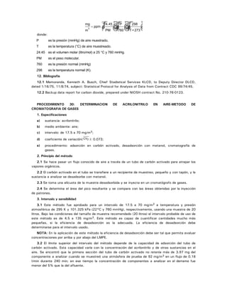 mg
m
ppm3
= ☺ ☺ ☺
24.45
PM
P
760
298
T +273
donde:
P es la presión (mmHg) de aire muestrado.
T es la temperatura (°C) de aire muestreado.
24.45 es el volumen molar (litro/mol) a 25 °C y 760 mmHg.
PM es el peso molecular.
760 es la presión normal (mmHg)
298 es la temperatura normal (K).
12. Bibliografía
12.1 Memoranda, Kenneth A. Busch, Chief Stadistical Services KLCD, to Deputy Director DLCD,
dated 1/16/75, 11/8/74, subject: Statistical Protocol for Analysis of Data from Contract CDC 99/74/45.
12.2 Backup data report for carbon dioxide, prepared under NIOSH contract No. 210-76-0123.
PROCEDIMIENTO 30: DETERMINACION DE ACRILONITRILO EN AIRE-METODO DE
CROMATOGRAFIA DE GASES
1. Especificaciones
a) sustancia: acrilonitrilo;
b) medio ambiente: aire;
c) intervalo: de 17.5 a 70 mg/m3;
d) coeficiente de variación( CVT ): 0.073;
e) procedimiento: adsorción en carbón activado, desadsorción con metanol, cromatografía de
gases.
2. Principio del método
2.1 Se hace pasar un flujo conocido de aire a través de un tubo de carbón activado para atrapar los
vapores orgánicos.
2.2 El carbón activado en el tubo se transfiere a un recipiente de muestreo, pequeño y con tapón, y la
sustancia a analizar se desadsorbe con metanol.
2.3 Se toma una alícuota de la muestra desadsorbida y se inyecta en un cromatógrafo de gases.
2.4 Se determina el área del pico resultante y se compara con las áreas obtenidas por la inyección
de patrones.
3. Intervalo y sensibilidad
3.1 Este método fue aprobado para un intervalo de 17.5 a 70 mg/m3 a temperatura y presión
atmosférica de 295 K y 101.325 kPa (22°C y 760 mmHg), respectivamente, usando una muestra de 20
litros. Bajo las condiciones del tamaño de muestra recomendado (20 litros) el intervalo probable de uso de
este método es de 4.5 a 135 mg/m3. Este método es capaz de cuantificar cantidades mucho más
pequeñas, si la eficiencia de desadsorción es la adecuada. La eficiencia de desadsorción debe
determinarse para el intervalo usado.
NOTA: En la aplicación de este método la eficiencia de desadsorción debe ser tal que permita evaluar
concentraciones por arriba y por abajo del LMPE.
3.2 El límite superior del intervalo del método depende de la capacidad de adsorción del tubo de
carbón activado. Esta capacidad varía con la concentración del acrilonitrilo y de otras sustancias en el
aire. Se encontró que la primera sección del tubo de carbón activado no retenía más de 3.97 mg del
componente a analizar cuando se muestreó una atmósfera de prueba de 92 mg/m3 en un flujo de 0.18
l/min durante 240 min; en ese tiempo la concentración de componentes a analizar en el derrame fue
menor del 5% que la del afluente.
 
