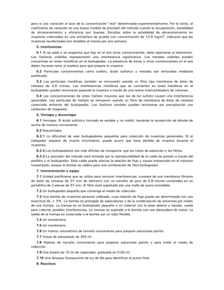 pero sí una variación al azar de la concentración "real" determinada experimentalmente. Por lo tanto, el
coeficiente de variación es una buena medida de precisión del método cuando la recuperación, estabilidad
de almacenamiento y eficiencia son buenas. Estudios sobre la estabilidad de almacenamiento en
muestras colectadas en una atmósfera de prueba con concentración de 12.9 mg/m3, indicaron que las
muestras recolectadas son estables al menos por una semana.
5. Interferencias
5.1 Si se sabe o se sospecha que hay en el aire otros contaminantes, debe reportarse al laboratorio.
Los fosfatos volátiles representarán una interferencia significativa. Los metales volátiles pueden
convertirse en iones metálicos en el burbujeador. La presencia de éstos y otros contaminantes en el aire
deben hacerse notar al analista para que prepare la muestra.
5.2 Partículas contaminantes como sulfato, ácido sulfúrico y metales son removidos mediante
prefiltrado.
5.3 Las partículas metálicas también se removerán usando un filtro tipo membrana de éster de
celulosa de 0.8 micras. Las interferencias metálicas que se convierten en iones metálicos en el
burbujeador pueden removerse pasando la muestra a través de una resina intercambiadora de cationes.
5.4 Las concentraciones de iones fosfato mayores que las de ion sulfato causan una interferencia
apreciable. Las partículas de fosfato se remueven usando un filtro de membrana de éster de celulosa
conectado enfrente del burbujeador. Los fosfatos también pueden removerse por precipitación con
carbonato de magnesio.
6. Ventajas y desventajas
6.1 Ventajas. El ácido sulfúrico formado es estable y no volátil, haciendo la recolección de dióxido de
azufre de manera conveniente.
6.2 Desventajas.
6.2.1 La dificultad de usar burbujeadores pequeños para colección de muestras personales. Si el
trabajador requiere de mucho movimiento, puede ocurrir que haya pérdida de muestra durante el
muestreo.
6.2.2 Los burbujeadores son más difíciles de transportar que los tubos de adsorción o los filtros.
6.2.3 La precisión del método está limitada por la reproductibilidad de la caída de presión a través del
prefiltro y el burbujeador. Esta caída puede afectar la relación de flujo y causar imprecisión en el volumen
muestreado, porque la bomba se calibra para una combinación de filtro-burbujeador.
7. Instrumentación y equipo
7.1 Unidad prefiltrante que se utiliza para remover interferencias: consiste de una membrana filtrante
de éster de celulosa de 37 mm de diámetro con un tamaño de poro de 0.8 micras contenidas en un
portafiltro de 2 piezas de 37 mm. El filtro está soportado por una malla de acero inoxidable.
7.2 Un burbujeador pequeño que contenga el medio de colección.
7.3 Una bomba de muestreo personal calibrada, cuya relación de flujo pueda ser determinada con una
exactitud de ± 5%. La bomba es protegida de salpicaduras o de la condensación de solventes por medio
de una trampa. La trampa es un burbujeador pequeño o un colector con la base abierta y tapada, usada
para colectar posibles interferencias. La trampa es sujetada a la bomba con una abrazadera de metal. La
salida de la trampa es conectada a la bomba por un tubo flexible.
7.4 Un termómetro.
7.5 Un manómetro.
7.6 Un matraz volumétrico de tamaño conveniente para preparar soluciones patrón.
7.7 Vasos de precipitado de 250 ml.
7.8 Pipetas de tamaño conveniente para preparar soluciones patrón y para medir el medio de
colección.
7.9 Una bureta de 10 ml de capacidad, graduada en 0.05 ml.
7.10 Una lámpara fluorescente de luz de día para identificar el punto final.
8. Reactivos
 