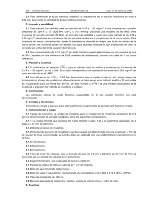 200 (Primera Sección) DIARIO OFICIAL Lunes 13 de marzo de 2000
2.4 Para determinar el ácido fosfórico presente, la absorbancia de la solución resultante se mide a
830 nm, para medir la cantidad de ácido fosfórico presente.
3. Intervalo y sensibilidad
3.1 Este método fue validado para un intervalo de 0.47 a 1.93 mg/m3, a una temperatura y presión
ambiental de 299 K y 101.908 kPa (26°C y 757 mmHg) utilizando una muestra de 90 litros. Para
muestras de tamaño nominal (90 litros, el intervalo más probable y usual para este método es de 0.l0 a
2.0 mg/m3, basándose en el intervalo de los patrones usados en la preparación de la curva patrón. Para
muestras de mayor concentración, donde la absorbancia obtenida es mayor que la de los límites de la
curva patrón, las muestras deben ser diluidas con agua destilada después de que el desarrollo de color se
extienda por arriba del límite superior del intervalo.
3.2 Una concentración de 0.10 mg/m3 de ácido fosfórico puede determinarse en una muestra de aire
de 90 l, basados en una diferencia de 0.05 unidades de absorbancia, usando una celda de 1 cm como
referencia.
4. Precisión y exactitud
4.1 El coeficiente de variación ( CVT ), para el método total de análisis y muestreo en el intervalo de
0.47 a 1.93 mg/m3, es de 0.055. Este valor corresponde a una desviación estándar de 0.055 mg/m3 del
valor establecido en el LMPE.
4.2 Una eficiencia de 1.00 ± 0.01 fue determinada para el medio recolector; así, ningún sesgo fue
introducido en el paso de recolección. Aparentemente no hubo sesgo en el método analítico. El porcentaje
de recuperación para los filtros fue 99.4%. De esta manera el ( CVT ) es una medida satisfactoria de la
exactitud y precisión del método de muestreo y análisis.
5. Interferencias
Las partículas salinas de ácido fosfórico suspendidas en el aire pueden interferir con esta
determinación.
6. Ventajas y desventajas
El método es simple y preciso, pero el procedimiento experimental es general para fosfatos totales.
7. Instrumentación y equipo
7.1 Equipo de muestreo. La unidad de muestreo para la recolección de muestras personales de aire
para la determinación de aerosol inorgánico, tiene los siguientes componentes.
7.1.1 La unidad filtrante que consiste del medio filtrante (véase 7.2) y el portafiltros apropiado, de 3
piezas y 37 mm de diámetro.
7.1.2 Bomba personal de muestreo.
7.1.3 Una bomba personal de muestreo cuyo flujo puede ser determinado con una exactitud ± 5% de
la relación de flujo recomendada. La bomba debe ser calibrada con una unidad filtrante representativa en
la línea.
7.1.4 Termómetro.
7.1.5 Manómetro.
7.1.6 Cronómetro.
7.2 Filtro de éster de celulosa, con un tamaño de poro de 0.8 μm y diámetro de 37 mm. El filtro es
sostenido por un soporte de celulosa en el portafiltros.
7.3 Espectrofotómetro, con capacidad de lectura a 830 nm.
7.4 Parejas de celdas de vidrio o cubetas de 1 cm de longitud.
7.5 Baño de agua hirviendo (baño maría).
7.6 Baño de vapor o equivalente, manteniendo una temperatura entre 358 a 373 K (85 a 100°C).
7.7 Vaso de precipitado de 125 ml.
7.8 Material adecuado de laboratorio: pipetas, matraces volumétricos y vidrio de reloj.
8. Reactivos
 