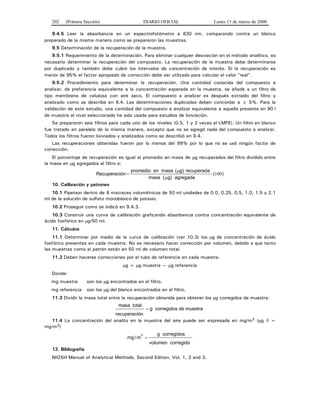 202 (Primera Sección) DIARIO OFICIAL Lunes 13 de marzo de 2000
9.4.5 Leer la absorbancia en un espectrofotómetro a 830 nm, comparando contra un blanco
preparado de la misma manera como se prepararon las muestras.
9.5 Determinación de la recuperación de la muestra.
9.5.1 Requerimiento de la determinación. Para eliminar cualquier desviación en el método analítico, es
necesario determinar la recuperación del compuesto. La recuperación de la muestra debe determinarse
por duplicado y también debe cubrir los intervalos de concentración de interés. Si la recuperación es
menor de 95% el factor apropiado de corrección debe ser utilizado para calcular el valor "real".
9.5.2 Procedimiento para determinar la recuperación. Una cantidad conocida del compuesto a
analizar, de preferencia equivalente a la concentración esperada en la muestra, se añade a un filtro de
tipo membrana de celulosa con aire seco. El compuesto a analizar es después extraído del filtro y
analizado como se describe en 9.4. Las determinaciones duplicadas deben concordar a ± 5%. Para la
validación de este estudio, una cantidad del compuesto a analizar equivalente a aquella presente en 90 l
de muestra al nivel seleccionado ha sido usada para estudios de lixiviación.
Se prepararon seis filtros para cada uno de los niveles (0.5, 1 y 2 veces el LMPE). Un filtro en blanco
fue tratado en paralelo de la misma manera, excepto que no se agregó nada del compuesto a analizar.
Todos los filtros fueron lixiviados y analizados como se describió en 9.4.
Las recuperaciones obtenidas fueron por lo menos del 99% por lo que no se usó ningún factor de
corrección.
El porcentaje de recuperación es igual al promedio en masa de μg recuperados del filtro dividido entre
la masa en μg agregados al filtro o:
Recuperación
promedio en masa ( g) recuperada
( g) agregada
=
μ
μmasa
( )100
10. Calibración y patrones
10.1 Pipetear dentro de 6 matraces volumétricos de 50 ml unidades de 0.0, 0.25, 0.5, 1.0, 1.5 y 2.1
ml de la solución de sulfato monobásico de potasio.
10.2 Proseguir como se indicó en 9.4.3.
10.3 Construir una curva de calibración graficando absorbancia contra concentración equivalente de
ácido fosfórico en μg/50 ml.
11. Cálculos
11.1 Determinar por medio de la curva de calibración (ver 10.3) los μg de concentración de ácido
fosfórico presentes en cada muestra. No es necesario hacer corrección por volumen, debido a que tanto
las muestras como el patrón están en 50 ml de volumen total.
11.2 Deben hacerse correcciones por el tubo de referencia en cada muestra.
μg = μg muestra — μg referencia
Donde:
mg muestra son los μg encontrados en el filtro.
mg referencia son los μg del blanco encontrados en el filtro.
11.3 Dividir la masa total entre la recuperación obtenida para obtener los μg corregidos de muestra:
masa
recuperación
g
total
corregidos de muestra=
11.4 La concentración del analito en la muestra del aire puede ser expresada en mg/m3 (μg /l =
mg/m3)
mg m/
3
=
g corregidos
volumen corregido
12. Bibliografía
NIOSH Manual of Analytical Methods, Second Edition, Vol. 1, 2 and 3.
 