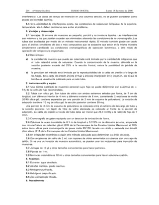 204 (Primera Sección) DIARIO OFICIAL Lunes 13 de marzo de 2000
interferencia. Los datos de tiempo de retención en una columna sencilla, no se pueden considerar como
prueba de identidad química.
5.4 Si la posibilidad de interferencia existe, las condiciones de separación (empaque de la columna,
temperatura, etc.), deben cambiarse para evitar el problema.
6. Ventajas y desventajas
6.1 Ventajas. El sistema de muestreo es pequeño, portátil y no involucra líquidos. Las interferencias
son mínimas y las que podrían suceder son eliminadas alterando las condiciones de la cromatografía. Los
tubos son analizados por medio de un método instrumental rápido. El método también puede ser usado
para el análisis simultáneo de dos o más compuestos que se sospeche que están en la misma muestra
simplemente cambiando las condiciones cromatográficas de operación isotérmica, a otro modo de
operación de temperatura programada.
6.2 Desventajas:
a) la cantidad de muestra que puede ser colectada está limitada por la cantidad de miligramos que
el tubo retendrá antes de saturarse. Cuando la concentración de la muestra obtenida en la
sección posterior excede del 25% a la sección frontal, existe la posibilidad de pérdida de
muestra;
b) la precisión del método está limitada por la reproductibilidad de la caída de presión a lo largo de
los tubos. Esta caída de presión afecta el flujo y provoca imprecisión en el volumen, por lo que la
bomba es usualmente calibrada para un solo tubo.
7. Instrumentación y equipo
7.1 Una bomba calibrada de muestreo personal cuyo flujo se puede determinar con exactitud de ±
5% de la razón de flujo recomendada.
7.2 Tubos con sílica gel. Son tubos de vidrio con ambos extremos sellados por flama, de 7 cm de
longitud, con diámetro interior de 4 mm y diámetro exterior de 6 mm, conteniendo 2 secciones de malla
20/40 sílica-gel, contiene separadas por una porción de 2 mm de espuma de poliuretano. La sección de
adsorción contiene 10 mg de sílica gel, la sección posterior contiene 50 mg.
Una porción de 3 mm de espuma de poliuretano es colocada entre el extremo de descarga del tubo y
la sección posterior. Un tapón de fibra de vidrio silanizada es colocado al frente de la sección de
adsorción. La caída de presión a través del tubo debe ser menor que 25.4 mmHg a la razón de flujo de 1
l/min.
7.3 Cromatógrafo de gases equipado con un detector de ionización de flama.
7.4 Columna de acero inoxidable de 6.1 m de longitud y 0.3175 cm de diámetro exterior, empacada
con nitroterftalato de polietilen glicol (G35 de la Farmacopea de los Estados Unidos Mexicanos) al 10%
sobre tierra silícea para cromatografía de gases malla 80/100, lavada con ácido y pasivada con dimetil
cloro silano (S1A de la Farmacopea de los Estados Unidos Mexicanos).
7.5 Un integrador electrónico o algún otro método adecuado para determinar las áreas de picos.
7.6 Dos recipientes de vidrio de 2 ml, con tapones de vidrio esmerilados o cubiertos con una capa de
teflón. Si se usa un inyector de muestra automático, se pueden usar los recipientes para inyección de
muestras.
7.7 Jeringas de 10 μl y otros tamaños convenientes para hacer patrones.
7.8 Pipetas de 1 ml.
7.9 Matraces volumétricos 10 ml u otros tamaños convenientes para hacer soluciones patrón.
8. Reactivos
8.1 Eluyente: agua destilada.
8.2 Alcohol metílico, grado reactivo.
8.3 Nitrógeno purificado.
8.4 Hidrógeno prepurificado.
8.5 Aire comprimido filtrado.
9. Procedimiento
 