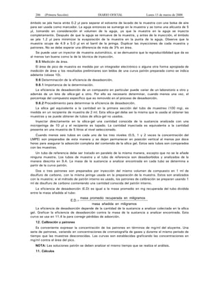 206 (Primera Sección) DIARIO OFICIAL Lunes 13 de marzo de 2000
émbolo se jala hacia atrás 0.2 μl para separar el solvente de lavado de la muestra con una bolsa de aire
para ser usada como marcador. La aguja entonces se sumerge en la muestra y se toma una alícuota de 5
μl, tomando en consideración el volumen de la aguja, ya que la muestra en la aguja se inyecta
completamente. Después de que la aguja se remueve de la muestra, y antes de la inyección, el émbolo
se jala 1.2 μl para minimizar la evaporación de la muestra en la punta de la aguja. Observe que la
muestra ocupe de 4.9 a 5.0 μl en el barril de la jeringa. Duplicar las inyecciones de cada muestra y
patrones. No se debe esperar una diferencia de más de 3% en área.
Se puede usar un inyector de muestra automático, si se demuestra que la reproductibilidad que da es
al menos tan buena como la de la técnica de inyección.
9.5 Medición de área.
El área de pico de muestra es medida por un integrador electrónico o alguna otra forma apropiada de
medición de área y los resultados preliminares son leídos de una curva patrón preparada como se indica
adelante (véase 10).
9.6 Determinación de la eficiencia de desadsorción.
9.6.1 Importancia de la determinación.
La eficiencia de desadsorción de un compuesto en particular puede variar de un laboratorio a otro y
además de un lote de sílica-gel a otro. Por ello es necesario determinar, cuando menos una vez, el
porcentaje del compuesto específico que es removido en el proceso de desadsorción.
9.6.2 Procedimiento para determinar la eficiencia de desadsorción.
La sílica gel equivalente a la cantidad en la primera sección del tubo de muestreo (100 mg), es
medida en un recipiente de muestra de 2 ml. Esta sílica-gel debe ser la misma que la usada al obtener las
muestras y se puede obtener de tubos de sílica-gel no usados.
Inyectar directamente en la sílica-gel una cantidad conocida de la sustancia analizada con una
microjeringa de 10 μl y el recipiente es tapado. La cantidad inyectada es equivalente a la cantidad
presente en una muestra de 5 litros al nivel seleccionado.
Cuando menos seis tubos en cada uno de los tres niveles (0.5, 1 y 2 veces la concentración del
LMPE) son preparados de esta manera y se dejan permanecer en posición vertical al menos por doce
horas para asegurar la adsorción completa del contenido de la sílica gel. Estos seis tubos son comparados
con las muestras.
Un tubo de referencia debe ser tratado en paralelo de la misma manera, excepto que no se le añade
ninguna muestra. Los tubos de muestra y el tubo de referencia son desadsorbidos y analizados de la
manera descrita en 9.4. La masa de la sustancia a analizar encontrada en cada tubo se determina a
partir de la curva patrón.
Dos o tres patrones son preparados por inyección del mismo volumen de compuesto en 1 ml de
disulfuro de carbono, con la misma jeringa usada en la preparación de la muestra. Estos son analizados
con la muestra; si el método de patrón interno es usado, los patrones de calibración se preparan usando 1
ml de disulfuro de carbono conteniendo una cantidad conocida del patrón interno.
La eficiencia de desadsorción (E.D) es igual a la masa promedio en mg recuperada del tubo dividida
entre la masa añadida al tubo:
E D. .=
masa promedio recuperada en miligramos
masa añadida en miligramos
La eficiencia de desadsorción depende de la cantidad de la sustancia a analizar colectada en la sílica
gel. Graficar la eficiencia de desadsorción contra la masa de la sustancia a analizar encontrada. Esta
curva se usa en 11.4 la para corregir pérdidas de adsorción.
12. Calibración y patrones
Es conveniente expresar la concentración de los patrones en términos de mg/ml del eluyente. Una
serie de patrones, variando en concentraciones de cromatografía de gases y durante el mismo periodo de
tiempo que las muestras desconocidas. Las curvas son establecidas graficando las concentraciones en
mg/ml contra el área del pico.
NOTA: Las soluciones patrón se deben analizar el mismo tiempo que se realiza el análisis.
11. Cálculos
 