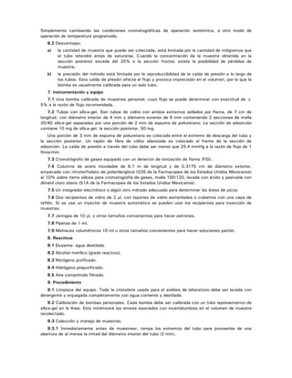 Simplemente cambiando las condiciones cromatográficas de operación isotérmica, a otro modo de
operación de temperatura programada.
6.2 Desventajas:
a) la cantidad de muestra que puede ser colectada, está limitada por la cantidad de miligramos que
el tubo retendrá antes de saturarse. Cuando la concentración de la muestra obtenida en la
sección posterior excede del 25% a la sección frontal, existe la posibilidad de pérdidas de
muestra;
b) la precisión del método está limitada por la reproductibilidad de la caída de presión a lo largo de
los tubos. Esta caída de presión afecta el flujo y provoca imprecisión en el volumen, por lo que la
bomba es usualmente calibrada para un solo tubo.
7. Instrumentación y equipo
7.1 Una bomba calibrada de muestreo personal, cuyo flujo se puede determinar con exactitud de ±
5% a la razón de flujo recomendada.
7.2 Tubos con sílica-gel. Son tubos de vidrio con ambos extremos sellados por flama, de 7 cm de
longitud, con diámetro interior de 4 mm y diámetro exterior de 6 mm conteniendo 2 secciones de malla
20/40 sílica-gel separadas por una porción de 2 mm de espuma de poliuretano. La sección de adsorción
contiene 10 mg de sílica-gel, la sección posterior, 50 mg.
Una porción de 3 mm de espuma de poliuretano es colocada entre el extremo de descarga del tubo y
la sección posterior. Un tapón de fibra de vidrio silanizada es colocado al frente de la sección de
adsorción. La caída de presión a través del tubo debe ser menor que 25.4 mmHg a la razón de flujo de 1
litros/min.
7.3 Cromatógrafo de gases equipado con un detector de ionización de flama (FID).
7.4 Columna de acero inoxidable de 6.1 m de longitud y de 0.3175 cm de diámetro exterior,
empacada con nitroterftalato de polietilenglicol (G35 de la Farmacopea de los Estados Unidos Mexicanos)
al 10% sobre tierra silícea para cromatografía de gases, malla 100/120, lavada con ácido y pasivada con
dimetil cloro silano (S1A de la Farmacopea de los Estados Unidos Mexicanos).
7.5 Un integrador electrónico o algún otro método adecuado para determinar las áreas de picos.
7.6 Dos recipientes de vidrio de 2 μl, con tapones de vidrio esmerilados o cubiertos con una capa de
teflón. Si se usa un inyector de muestra automático se pueden usar los recipientes para inyección de
muestras.
7.7 Jeringas de 10 μl, y otros tamaños convenientes para hacer patrones.
7.8 Pipetas de 1 ml.
7.9 Matraces volumétricos 10 ml u otros tamaños convenientes para hacer soluciones patrón.
8. Reactivos
8.1 Eluyente: agua destilada.
8.2 Alcohol metílico (grado reactivo).
8.3 Nitrógeno purificado.
8.4 Hidrógeno prepurificado.
8.5 Aire comprimido filtrado.
9. Procedimiento
9.1 Limpieza del equipo. Toda la cristalería usada para el análisis de laboratorio debe ser lavada con
detergente y enjuagada completamente con agua corriente y destilada.
9.2 Calibración de bombas personales. Cada bomba debe ser calibrada con un tubo representativo de
sílica-gel en la línea. Esto minimizará los errores asociados con incertidumbres en el volumen de muestra
recolectado.
9.3 Colección y manejo de muestras.
9.3.1 Inmediatamente antes de muestrear, rompa los extremos del tubo para proveerlos de una
abertura de al menos la mitad del diámetro interior del tubo (2 mm).
 