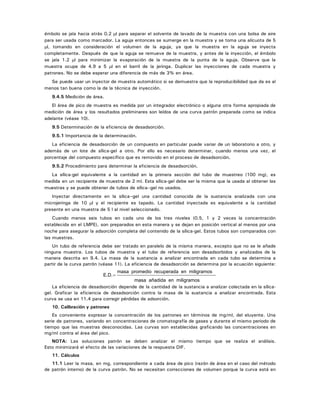 émbolo se jala hacia atrás 0.2 μl para separar el solvente de lavado de la muestra con una bolsa de aire
para ser usada como marcador. La aguja entonces se sumerge en la muestra y se toma una alícuota de 5
μl, tomando en consideración el volumen de la aguja, ya que la muestra en la aguja se inyecta
completamente. Después de que la aguja se remueve de la muestra, y antes de la inyección, el émbolo
se jala 1.2 μl para minimizar la evaporación de la muestra de la punta de la aguja. Observe que la
muestra ocupe de 4.9 a 5 μl en el barril de la jeringa. Duplicar las inyecciones de cada muestra y
patrones. No se debe esperar una diferencia de más de 3% en área.
Se puede usar un inyector de muestra automático si se demuestra que la reproducibilidad que da es al
menos tan buena como la de la técnica de inyección.
9.4.5 Medición de área.
El área de pico de muestra es medida por un integrador electrónico o alguna otra forma apropiada de
medición de área y los resultados preliminares son leídos de una curva patrón preparada como se indica
adelante (véase 10).
9.5 Determinación de la eficiencia de desadsorción.
9.5.1 Importancia de la determinación.
La eficiencia de desadsorción de un compuesto en particular puede variar de un laboratorio a otro, y
además de un lote de sílica-gel a otro. Por ello es necesario determinar, cuando menos una vez, el
porcentaje del compuesto específico que es removido en el proceso de desadsorción.
9.5.2 Procedimiento para determinar la eficiencia de desadsorción.
La sílica-gel equivalente a la cantidad en la primera sección del tubo de muestreo (100 mg), es
medida en un recipiente de muestra de 2 ml. Esta sílica-gel debe ser la misma que la usada al obtener las
muestras y se puede obtener de tubos de sílica–gel no usados.
Inyectar directamente en la sílica–gel una cantidad conocida de la sustancia analizada con una
microjeringa de 10 μl y el recipiente es tapado. La cantidad inyectada es equivalente a la cantidad
presente en una muestra de 5 l al nivel seleccionado.
Cuando menos seis tubos en cada uno de los tres niveles (0.5, 1 y 2 veces la concentración
establecida en el LMPE), son preparados en esta manera y se dejan en posición vertical al menos por una
noche para asegurar la adsorción completa del contenido de la sílica-gel. Estos tubos son comparados con
las muestras.
Un tubo de referencia debe ser tratado en paralelo de la misma manera, excepto que no se le añade
ninguna muestra. Los tubos de muestra y el tubo de referencia son desadsorbidos y analizados de la
manera descrita en 9.4. La masa de la sustancia a analizar encontrada en cada tubo se determina a
partir de la curva patrón (véase 11). La eficiencia de desadsorción se determina por la ecuación siguiente:
E D. .=
masa promedio recuperada en miligramos
masa añadida en miligramos
La eficiencia de desadsorción depende de la cantidad de la sustancia a analizar colectada en la sílica-
gel. Graficar la eficiencia de desadsorción contra la masa de la sustancia a analizar encontrada. Esta
curva se usa en 11.4 para corregir pérdidas de adsorción.
10. Calibración y patrones
Es conveniente expresar la concentración de los patrones en términos de mg/ml, del eluyente. Una
serie de patrones, variando en concentraciones de cromatografía de gases y durante el mismo periodo de
tiempo que las muestras desconocidas. Las curvas son establecidas graficando las concentraciones en
mg/ml contra el área del pico.
NOTA: Las soluciones patrón se deben analizar el mismo tiempo que se realiza el análisis.
Esto minimizará el efecto de las variaciones de la respuesta DIF.
11. Cálculos
11.1 Leer la masa, en mg, correspondiente a cada área de pico (razón de área en el caso del método
de patrón interno) de la curva patrón. No se necesitan correcciones de volumen porque la curva está en
 