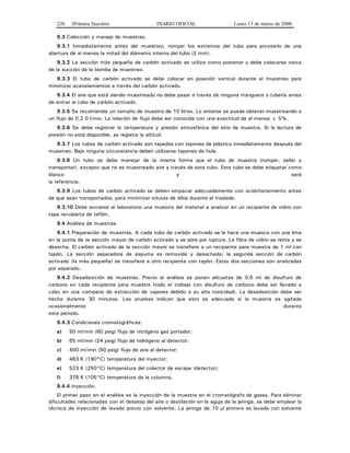 220 (Primera Sección) DIARIO OFICIAL Lunes 13 de marzo de 2000
9.3 Colección y manejo de muestras.
9.3.1 Inmediatamente antes del muestreo, romper los extremos del tubo para proveerlo de una
abertura de al menos la mitad del diámetro interno del tubo (2 mm).
9.3.2 La sección más pequeña de carbón activado se utiliza como posterior y debe colocarse cerca
de la succión de la bomba de muestreo.
9.3.3 El tubo de carbón activado se debe colocar en posición vertical durante el muestreo para
minimizar acanalamientos a través del carbón activado.
9.3.4 El aire que está siendo muestreado no debe pasar a través de ninguna manguera o tubería antes
de entrar al tubo de carbón activado.
9.3.5 Se recomienda un tamaño de muestra de 10 litros. Lo anterior se puede obtener muestreando a
un flujo de 0.2 0 l/min. La relación de flujo debe ser conocida con una exactitud de al menos ± 5%.
9.3.6 Se debe registrar la temperatura y presión atmosférica del sitio de muestra. Si la lectura de
presión no está disponible, se registra la altitud.
9.3.7 Los tubos de carbón activado son tapados con tapones de plástico inmediatamente después del
muestreo. Bajo ninguna circunstancia deben utilizarse tapones de hule.
9.3.8 Un tubo se debe manejar de la misma forma que el tubo de muestra (romper, sellar y
transportar), excepto que no es muestreado aire a través de este tubo. Este tubo se debe etiquetar como
blanco y será
la referencia.
9.3.9 Los tubos de carbón activado se deben empacar adecuadamente con acolchonamiento antes
de que sean transportados, para minimizar roturas de ellos durante el traslado.
9.3.10 Debe enviarse al laboratorio una muestra del material a analizar en un recipiente de vidrio con
tapa recubierta de teflón.
9.4 Análisis de muestras.
9.4.1 Preparación de muestras. A cada tubo de carbón activado se le hace una muesca con una lima
en la punta de la sección mayor de carbón activado y se abre por ruptura. La fibra de vidrio se retira y se
desecha. El carbón activado de la sección mayor se transfiere a un recipiente para muestra de 1 ml con
tapón. La sección separadora de espuma es removida y desechada; la segunda sección de carbón
activado (la más pequeña) se transfiere a otro recipiente con tapón. Estas dos secciones son analizadas
por separado.
9.4.2 Desadsorción de muestras. Previo al análisis se ponen alícuotas de 0.5 ml de disulfuro de
carbono en cada recipiente para muestra (todo el trabajo con disulfuro de carbono debe ser llevado a
cabo en una campana de extracción de vapores debido a su alta toxicidad). La desadsorción debe ser
hecha durante 30 minutos. Las pruebas indican que esto es adecuado si la muestra es agitada
ocasionalmente durante
este periodo.
9.4.3 Condiciones cromatográficas:
a) 50 ml/min (60 psig) flujo de nitrógeno gas portador;
b) 65 ml/min (24 psig) flujo de hidrógeno al detector;
c) 400 ml/min (50 psig) flujo de aire al detector;
d) 463 K (190°C) temperatura del inyector;
e) 523 K (250°C) temperatura del colector de escape (detector);
f) 378 K (105°C) temperatura de la columna.
9.4.4 Inyección.
El primer paso en el análisis es la inyección de la muestra en el cromatógrafo de gases. Para eliminar
dificultades relacionadas con el desalojo del aire o destilación en la aguja de la jeringa, se debe emplear la
técnica de inyección de lavado previo con solvente. La jeringa de 10 μl primero es lavada con solvente
 
