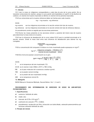 222 (Primera Sección) DIARIO OFICIAL Lunes 13 de marzo de 2000
11. Cálculos
11.1 Leer la masa en miligramos correspondiente a cada área de pico de la curva patrón. No se
necesitan correcciones de volumen, porque la curva patrón está basándose en mg/0.5 ml de disulfuro de
carbono y el volumen de muestra inyectado es idéntico al volumen de los patrones inyectados.
11.2 Las correcciones por la muestra referencia deben ser hechas para cada muestra.
mg = mg muestra - mg referencia
donde:
mg muestra son los miligramos encontrados en la sección anterior del tubo de muestra.
mg referencia son los miligramos encontrados en la sección anterior del tubo de referencia (blanco).
Un procedimiento similar es seguido para las secciones posteriores.
11.3 Sumar las masas presentes en las secciones anterior y posterior del mismo tubo de muestra
para determinar la masa total en la muestra.
11.4 Leer la eficiencia de desadsorción de la curva (véase 9.5.2) para la cantidad encontrada en la
sección anterior. Dividir la masa total entre esta eficiencia de desadsorción para obtener los mg
corregidos:
corregidosmg=
D.E.
totalmasa
11.5 La concentración del compuesto a analizar en el aire muestreado puede expresarse en mg/m3.
mg/ m
miligramos corregidos (100)(litros / m )
volumen de aire muestreado (litros)
3
3
=
11.6 Otra forma de expresar concentración es en ppm.
⎟
⎠
⎞
⎜
⎝
⎛
⎟
⎠
⎞⎜
⎝
⎛⎟
⎠
⎞⎜
⎝
⎛
298
273)+(T
P
760
PM
24.45
m3mg/=ppm
donde:
T es la temperatura del aire muestreado (°C).
24.45 es el volumen molar (l/Mol) a 25°C y 760 mmHg.
PM es el peso molecular de la sustancia a analizar (g/mol).
760 es la presión normal (mmHg).
P es la presión del aire muestreado (mmHg).
298 es la temperatura normal (K).
12. Bibliografía
NIOSH Manual of Analytical Methods, Second Edition, Vol. 1, 2 and 3.
PROCEDIMIENTO 040: DETERMINACION DE HIDROXIDO DE SODIO EN AIRE-METODO
POTENCIOMETRICO.
1. Especificaciones
a) sustancia: hidróxido de sodio;
b) medio: aire;
c) intervalo: de 0.76 a 3.9 mg/m3;
;
d) coeficiente de variación ( CVT ): 0.0622;
e) procedimiento: recolección por filtro, extracción con ácido diluido, valoración potenciométrica por
retroceso utilizando hidróxido de sodio.
2. Principio del método
 