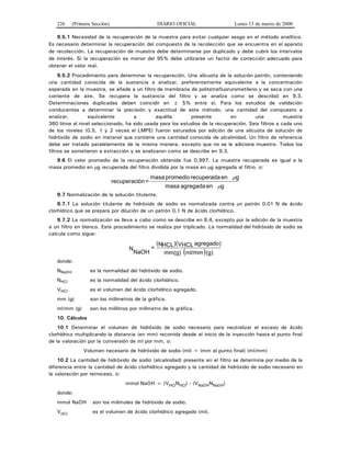 226 (Primera Sección) DIARIO OFICIAL Lunes 13 de marzo de 2000
9.5.1 Necesidad de la recuperación de la muestra para evitar cualquier sesgo en el método analítico.
Es necesario determinar la recuperación del compuesto de la recolección que se encuentra en el aparato
de recolección. La recuperación de muestra debe determinarse por duplicado y debe cubrir los intervalos
de interés. Si la recuperación es menor del 95% debe utilizarse un factor de corrección adecuado para
obtener el valor real.
9.5.2 Procedimiento para determinar la recuperación. Una alícuota de la solución patrón, conteniendo
una cantidad conocida de la sustancia a analizar, preferentemente equivalente a la concentración
esperada en la muestra, se añade a un filtro de membrana de politetrafluorurometileno y se seca con una
corriente de aire. Se recupera la sustancia del filtro y se analiza como se describió en 9.3.
Determinaciones duplicadas deben coincidir en ± 5% entre sí. Para los estudios de validación
conducentes a determinar la precisión y exactitud de este método, una cantidad del compuesto a
analizar, equivalente a aquélla presente en una muestra
360 litros al nivel seleccionado, ha sido usada para los estudios de la recuperación. Seis filtros a cada uno
de los niveles (0.5, 1 y 2 veces el LMPE) fueron saturados por adición de una alícuota de solución de
hidróxido de sodio en metanol que contiene una cantidad conocida de alcalinidad. Un filtro de referencia
debe ser tratado paralelamente de la misma manera, excepto que no se le adiciona muestra. Todos los
filtros se sometieron a extracción y se analizaron como se describe en 9.3.
9.6 El valor promedio de la recuperación obtenida fue 0.997. La muestra recuperada es igual a la
masa promedio en μg recuperada del filtro dividida por la masa en μg agregada al filtro, o:
genagregadamasa
genrecuperadapromediomasa
=ónrecuperaci
μ
μ
9.7 Normalización de la solución titulante.
9.7.1 La solución titulante de hidróxido de sodio es normalizada contra un patrón 0.01 N de ácido
clorhídrico que se prepara por dilución de un patrón 0.1 N de ácido clorhídrico.
9.7.2 La normalización se lleva a cabo como se describe en 9.4, excepto por la adición de la muestra
a un filtro en blanco. Este procedimiento se realiza por triplicado. La normalidad del hidróxido de sodio se
calcula como sigue:
( )(g)ml/mmmm(g)
agregado)VHCL)(NHCL(
=N
NaOH
donde:
NNaOH es la normalidad del hidróxido de sodio.
NHCl es la normalidad del ácido clorhídrico.
VHCl es el volumen del ácido clorhídrico agregado.
mm (g) son los milímetros de la gráfica.
ml/mm (g) son los mililitros por milímetro de la gráfica.
10. Cálculos
10.1 Determinar el volumen de hidróxido de sodio necesario para neutralizar el exceso de ácido
clorhídrico multiplicando la distancia (en mm) recorrida desde el inicio de la inyección hasta el punto final
de la valoración por la conversión de ml por mm, o:
Volumen necesario de hidróxido de sodio (ml) = (mm al punto final) (ml/mm)
10.2 La cantidad de hidróxido de sodio (alcalinidad) presente en el filtro se determina por medio de la
diferencia entre la cantidad de ácido clorhídrico agregado y la cantidad de hidróxido de sodio necesario en
la valoración por retroceso, o:
mmol NaOH = (VHClNHCl) - (VNaOHNNaOH)
donde:
mmol NaOH son los milimoles de hidróxido de sodio.
VHCl es el volumen de ácido clorhídrico agregado (ml).
 