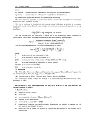 236 (Primera Sección) DIARIO OFICIAL Lunes 13 de marzo de 2000
donde:
mg muestra son los miligramos hallados en la sección frontal del tubo de muestra.
mg blanco son los miligramos hallados en la sección frontal del tubo blanco.
Un procedimiento similar debe seguirse para las secciones posteriores.
11.3 Sume las masas presentes en las secciones frontal y posterior del mismo tubo de muestra para
determinar la masa total en la muestra.
11.4 Lea la eficiencia de desadsorción de la curva (véase 9.5.2) para la cantidad de compuesto
hallado en la sección frontal. Divida la masa total por esta eficiencia de desadsorción para obtener los mg
corregidos
de muestra:
muestradecorregidosmg=
D.E.
totalmasa
11.5 La concentración del compuesto a analizar en el aire muestreado puede expresarse en
miligramos por metro cúbico lo cual es numéricamente igual a microgramos por litro de aire.
( )
(litros)muestreadoairedevolumen
)m3(litros/1000corregidosmiligramos
=m3mg/
11.6 Otra manera de expresar la concentración es en partes por millón.
⎟
⎠
⎞⎜
⎝
⎛⎟
⎠
⎞⎜
⎝
⎛⎟
⎠
⎞⎜
⎝
⎛
⎟⎟
⎠
⎞
⎜⎜
⎝
⎛
298
273+T
P
101.325
PM
24.45
3m
mg
=ppm
donde:
P es la presión del aire muestreado en kPa.
T es la temperatura del aire muestreado en °C.
24,45 es el volumen molar en litros por mol a 25°C y 101.325 kPa (760 mmHg).
PM es el peso molecular de la sustancia en gramos por mol.
101.325 es la presión normal en kPa.
298 es la temperatura normal (K).
12. Bibliografía
12.1 White L.D., A Convenient Optimized Method for the Analysis of Selected Solvent Vapors in the
Industrial Atmosphere, Amer, Ind. Hyg. Assoc. J. 31:225 (1979).
12.2 Documentation of NIOSH Validation Tests, Contract No. DCD 99-74-45.
12.3 Final Report. NIOSH Contract No. HSM-99-71-31, Personal Sampler Pump for Charcoal Tubes,
September 15, 1972.
PROCEDIMIENTO 043: DETERMINACION DE ALCOHOL N-BUTILICO EN AIRE-METODO DE
CROMATOGRAFIA DE GASES.
1. Especificaciones
a) sustancia: alcohol n-butílico;
b) medio: aire;
c) concentración de referencia: 100 ppm (305mg/m3);
d) intervalo: de 170 a 610 mg/m3;
e) coeficiente de variación ( CVT ): 0.065;
f) procedimiento: adsorción con carbón activado. Desadsorción con disulfuro de carbono con 1%
de 2-propanol, cromatografía de gases.
g) precaución: todo el trabajo con disulfuro de carbono debe ser realizado en una campana por su
alta toxicidad.
 