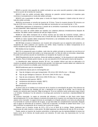 9.3.2 La sección más pequeña de carbón activado se usa como sección posterior y debe colocarse
hacia la succión de la bomba de muestreo.
9.3.3 El tubo de carbón activado debe colocarse en posición vertical durante el muestreo para
minimizar el acanalamiento a través del carbón activado.
9.3.4 El aire muestreado no debe pasar a través de ninguna manguera o tubería antes de entrar al
tubo de carbón activado.
9.3.5 Se recomienda un tamaño de muestra de 10 litros. Tomar la muestra durante 20 minutos a un
flujo de 0.20 l/min o menos. La razón de flujo debe ser reconocida con una exactitud de ± 5%.
9.3.6 Debe registrarse la temperatura y presión de la atmósfera muestreada. Si la lectura de presión
no está disponible, debe registrarse la altitud.
9.3.7 Los tubos de carbón deben ser tapados con cubiertas plásticas inmediatamente después de
muestrear. No deben usarse cubiertas de hule por ningún motivo.
9.3.8 Un tubo debe manejarse de la misma manera que los tubos de muestreo (romper, sellar y
transportar), excepto que no se muestrea aire a través del tubo. Este tubo debe rotularse como blanco.
9.3.9 Los tubos tapados deben empacarse firmemente y ser embalados antes de ser enviados, para
minimizar su ruptura durante el envío.
9.3.10 Debe enviarse al laboratorio una muestra del compuesto que se sospecha está presente, en
recipientes de vidrio cubiertos con tapones con teflón. Estas muestras no deben transportarse en el
mismo recipiente que los tubos de carbón activado.
9.4 Análisis de las muestras.
9.4.1 En la preparación para el análisis, cada tubo de carbón activado es marcado con una lima en el
frente de la primera sección del carbón y se rompe para abrir. La fibra de vidrio es removida y desechada.
El carbón de la primera sección es transferido a un recipiente de muestra con tapa.
9.4.2 Desadsorción de las muestras. Antes del análisis se pipetea 1 ml de eluyente en cada recipiente
de muestra. Para el método patrón interno, se usa una solución al 0.2% del patrón interno del eluyente.
La desadsorción debe realizarse durante 30 min. Las pruebas indican que esto es adecuado si la
muestra es agitada ocasionalmente durante este periodo. Los tubos para muestra deben ser cubiertos tan
pronto como el solvente es añadido, para minimizar la evaporación.
9.4.3 Condiciones para la cromatografía.
Las condiciones típicas para la cromatografía son:
a) flujo de nitrógeno como gas transportador: 30 ml/min (551.58 kPa man = 80 psig);
b) flujo de gas hidrógeno al detector: 30 ml/min (344.74 kPa man = 50 psig);
c) flujo de aire al detector: 300 ml/min (344.74 kPa man = 50 psig);
d) temperatura del inyector: 200°C;
e) temperatura del detector variable: 300°C;
f) temperatura de la columna: 80°C.
9.4.4 Inyección.
El primer paso en el análisis es la inyección de la muestra al cromatógrafo de gases. Para eliminar las
dificultades resultantes por desalojo de aire o destilación en la aguja de la jeringa, use la técnica de
lavado con solvente para inyección. Moje la jeringa de 10 μl con solvente varias veces para mojar el barril
y el émbolo. Introduzca 3 μl de solvente a la jeringa para aumentar la exactitud y reproductibilidad del
volumen
de muestra inyectado. La aguja es removida del solvente y el émbolo se jala hacia atrás hasta
aproximadamente 0.2 μl para separar el solvente de lavado de la muestra con una bolsa de aire que debe
usarse como marcador. La aguja entonces es sumergida en el líquido solvente y se toma una alícuota de
5 μl tomando en cuenta el volumen de la aguja, ya que éste debe ser completamente inyectado. Después
que la aguja es removida de la muestra y antes de la inyección, el émbolo es jalado hacia atrás 1.2 μl
para minimizar la evaporación de la muestra de la punta de la aguja.
Observe que la muestra ocupe de 4.9 a 5.0 μl en el barril de la jeringa. Deben duplicarse las
inyecciones de cada muestra y cada patrón. No debe esperarse una diferencia de más de 3% en el área.
Puede usarse un inyector de muestra automático si demuestra que da reproductibilidad al menos tan
buena como de la técnica de lavado previo con solvente. En este caso, las inyecciones de 2 μl son
satisfactorias.
 