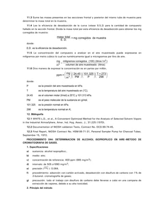 11.3 Sume las masas presentes en las secciones frontal y posterior del mismo tubo de muestra para
determinar la masa total en la muestra.
11.4 Lea la eficiencia de desadsorción de la curva (véase 9.5.2) para la cantidad de compuesto
hallado en la sección frontal. Divida la masa total por esta eficiencia de desadsorción para obtener los mg
corregidos de muestra:
muestradecorregidosmg=
D.E.
totalmasa
donde:
E.D. es la eficiencia de desadsorción.
11.5 La concentración del compuesto a analizar en el aire muestreado puede expresarse en
miligramos por metro cúbico lo cual es numéricamente igual a microgramos por litro de aire.
mg
m
miligramos corregidos (100) (litros / m )
volumen de aire muestreado (litros)3
3
=
11.6 Otra manera de expresar la concentración es en partes por millón.
⎟
⎠
⎞
⎜
⎝
⎛
⎟
⎠
⎞
⎜
⎝
⎛
⎟
⎠
⎞
⎜
⎝
⎛⎟
⎠
⎞
⎜
⎝
⎛
298
273+T
P
101.325
PM
24.45
m
mg
=ppm 3
donde:
P es la presión del aire muestreada en kPa.
T es la temperatura del aire muestreado en (°C).
24.45 es el volumen molar (l/mol) a 25°C y 101.313 kPa.
PM es el peso molecular de la sustancia en g/mol.
101.325 es la presión normal en kPa.
298 es la temperatura normal en K.
12. Bibliografía
12.1 WHITE L.D., et al., A Convenient Optimized Method for the Analysis of Selected Solvent Vapors
in the Industrial Atmosfphere, Amer, Ind. Hyg. Assoc. J., 31:225 (1970).
12.2 Documentation of NIOSH validation Tests, Contract No. DCD-99-74-45.
12.3 Final Report, NIOSH Contract No. HSM-99-71-31, Personal Sampler Pump for Charcoal Tubes,
Septiembre 15, 1972.
PROCEDIMIENTO 044: DETERMINACION DE ALCOHOL ISOPROPILICO EN AIRE–METODO DE
CROMATOGRAFIA DE GASES.
1. Especificaciones
a) sustancia: alcohol isopropílico;.
b) medio: aire;
c) concentración de referencia: 400 ppm (985 mg/m3);
d) intervalo: de 505 a1890 mg/m3;
e) precisión ( CVT ): 0.064.
f) procedimiento: adsorción con carbón activado, desadsorción con disulfuro de carbono con 1% de
2-butanol. cromatografía de gases;
g) precaución: todo el trabajo con disulfuro de carbono debe llevarse a cabo en una campana de
extracción de vapores, debido a su alta toxicidad.
2. Principio del método
 