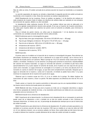 260 (Primera Sección) DIARIO OFICIAL Lunes 13 de marzo de 2000
fibra de vidrio se retira. El carbón activado de la primera sección (la mayor) es transferido a un recipiente
de 1 ml.
La sección separadora de espuma es retirada y desechada; la segunda sección de carbón activado es
transferida a otro recipiente o tubo. Estas dos secciones se analizan separadamente.
9.4.2 Desadsorción de las muestras. Previo al análisis, se pipetea 1 ml de disulfuro de carbono en
cada recipiente de muestra (todo el trabajo con disulfuro de carbono debe ser realizado en una campana
de extracción de vapores, debido a su alta toxicidad).
La desadsorción debe realizarse durante 30 min. Las pruebas indican que esto es adecuado si la
muestra es agitada ocasionalmente durante este periodo. Si se usa un inyector de muestra automático,
los tubos para muestra deben ser cubiertos tan pronto como el solvente es añadido, para minimizar la
evaporación.
Para el método de patrón interno, se utiliza para la desadsorción 1 ml de disulfuro de carbono
conteniendo una cantidad conocida del patrón interno seleccionado.
9.4.3 Condiciones para la cromatografía de gases:
a) flujo de helio como gas transportador: 30 ml/min (413.69 kPa man = 60 psig);
b) flujo de gas hidrógeno al detector: 35 mg/min (172.37 kPa man = 25 psig);
c) flujo de aire al detector: 400 ml/min (413.69 kPa man = 60 psig);
d) temperatura del inyector: 225°C;
e) temperatura del detector variable: 250°C;
f) temperatura de la columna: 70°C.
9.4.4 Inyección.
El primer paso en el análisis es la inyección de la muestra al cromatógrafo de gases. Para eliminar las
dificultades resultantes por desalojo de aire o destilación en la aguja de la jeringa, use la técnica de la
inyección de lavado previo con solvente. Moje la jeringa de 10 μl con solvente varias veces para mojar el
cilindro y el émbolo. Introduzca 3 μl de solvente a la jeringa para aumentar la exactitud y reproducibilidad
del volumen de muestra inyectado. La aguja es removida del solvente y el émbolo se jala hacia atrás
aproximadamente 0.2 μl para separar el solvente de lavado, de la muestra con una capa de aire que se
usará como marcador. La aguja entonces es sumergida en la muestra y se toma una alícuota de 5 ml,
tomando en cuenta el volumen de la aguja, ya que éste será completamente inyectado. Después que la
aguja es removida de la muestra y antes de la inyección, el émbolo es jalado hacia atrás 1.2 μl para
minimizar la evaporación de la muestra de la punta de la aguja.
Observar que la muestra ocupe de 4.9 a 5 μl en el cilindro de la jeringa. Se deben duplicar las
inyecciones de cada muestra y hacer un patrón. No debe esperarse una diferencia de más de 3% en el
área.
Puede usarse un inyector de muestra automático si demuestra que da una reproducibilidad al menos
tan buena como la técnica de lavado previo con solvente.
9.4.5 Medición del área. El área pico de la muestra se mide con un integrador electrónico o alguna
otra técnica apropiada de medición de área, y los resultados preliminares son leídos de una curva patrón,
preparada como se menciona en 10.
9.5 Determinación de la eficiencia de desadsorción.
9.5.1 Importancia de la determinación. La eficiencia de la desadsorción de un compuesto en particular
puede variar de un laboratorio a otro y también de un lote de carbón activado a otro. Entonces es
necesario determinar, al menos una vez, el porcentaje de desadsorción siempre que se use el mismo lote
de carbón activado.
9.5.2 Procedimiento para determinar la eficiencia de desadsorción. El carbón activado equivalente a la
cantidad en la primera sección del tubo de muestreo (100 mg) es medido en un tubo de vidrio de 5.08
cm (4 mm diámetro interior), con un extremo sellado a la flama. Este carbón debe ser del mismo lote que
el usado al obtener las muestras y puede obtenerse de los tubos de carbón activado no usados.
 