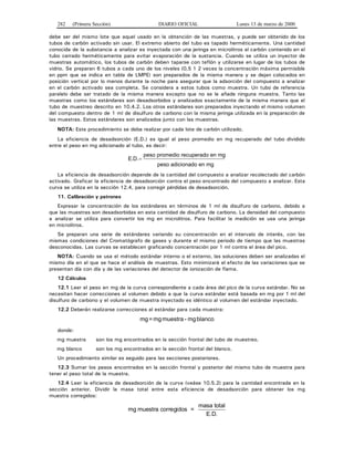 282 (Primera Sección) DIARIO OFICIAL Lunes 13 de marzo de 2000
debe ser del mismo lote que aquel usado en la obtención de las muestras, y puede ser obtenido de los
tubos de carbón activado sin usar. El extremo abierto del tubo es tapado herméticamente. Una cantidad
conocida de la substancia a analizar es inyectada con una jeringa en microlitros al carbón contenido en el
tubo cerrado herméticamente para evitar evaporación de la sustancia. Cuando se utiliza un inyector de
muestras automático, los tubos de carbón deben taparse con teflón y utilizarse en lugar de los tubos de
vidrio. Se preparan 6 tubos a cada uno de los niveles (0,5 1 2 veces la concentración máxima permisible
en ppm que se indica en tabla de LMPE) son preparados de la misma manera y se dejan colocados en
posición vertical por lo menos durante la noche para asegurar que la adsorción del compuesto a analizar
en el carbón activado sea completa. Se considera a estos tubos como muestra. Un tubo de referencia
paralelo debe ser tratado de la misma manera excepto que no se le añade ninguna muestra. Tanto las
muestras como los estándares son desadsorbidos y analizados exactamente de la misma manera que el
tubo de muestreo descrito en 10.4.2. Los otros estándares son preparados inyectando el mismo volumen
del compuesto dentro de 1 ml de disulfuro de carbono con la misma jeringa utilizada en la preparación de
las muestras. Estos estándares son analizados junto con las muestras.
NOTA: Este procedimiento se debe realizar por cada lote de carbón utilizado.
La eficiencia de desadsorción (E.D.) es igual al peso promedio en mg recuperado del tubo dividido
entre el peso en mg adicionado al tubo, es decir:
E.D.
peso promedio recuperado en mg
peso adicionado en mg
=
La eficiencia de desadsorción depende de la cantidad del compuesto a analizar recolectado del carbón
activado. Graficar la eficiencia de desadsorción contra el peso encontrado del compuesto a analizar. Esta
curva se utiliza en la sección 12.4, para corregir pérdidas de desadsorción.
11. Calibración y patrones
Expresar la concentración de los estándares en términos de 1 ml de disulfuro de carbono, debido a
que las muestras son desadsorbidas en esta cantidad de disulfuro de carbono. La densidad del compuesto
a analizar se utiliza para convertir los mg en microlitros. Para facilitar la medición se usa una jeringa
en microlitros.
Se preparan una serie de estándares variando su concentración en el intervalo de interés, con las
mismas condiciones del Cromatógrafo de gases y durante el mismo periodo de tiempo que las muestras
desconocidas. Las curvas se establecen graficando concentración por 1 ml contra el área del pico.
NOTA: Cuando se usa el método estándar interno o el externo, las soluciones deben ser analizadas el
mismo día en el que se hace el análisis de muestras. Esto minimizará el efecto de las variaciones que se
presentan día con día y de las variaciones del detector de ionización de flama.
12 Cálculos
12.1 Leer el peso en mg de la curva correspondiente a cada área del pico de la curva estándar. No se
necesitan hacer correcciones al volumen debido a que la curva estándar está basada en mg por 1 ml del
disulfuro de carbono y el volumen de muestra inyectado es idéntico al volumen del estándar inyectado.
12.2 Deberán realizarse correcciones al estándar para cada muestra:
blancomg-muestramg=mg
donde:
mg muestra son los mg encontrados en la sección frontal del tubo de muestreo.
mg blanco son los mg encontrados en la sección frontal del blanco.
Un procedimiento similar es seguido para las secciones posteriores.
12.3 Sumar los pesos encontrados en la sección frontal y posterior del mismo tubo de muestra para
tener el peso total de la muestra.
12.4 Leer la eficiencia de desadsorción de la curva (veáse 10.5.2) para la cantidad encontrada en la
sección anterior. Dividir la masa total entre esta eficiencia de desadsorción para obtener los mg
muestra corregidos:
mg muestra corregidos =
masa total
E.D.
 