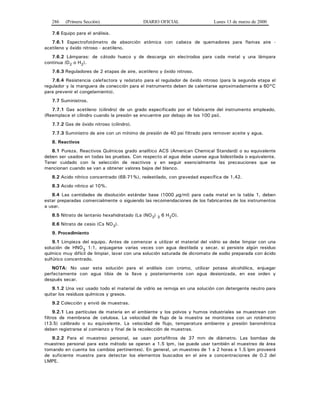 286 (Primera Sección) DIARIO OFICIAL Lunes 13 de marzo de 2000
7.6 Equipo para el análisis.
7.6.1 Espectrofotómetro de absorción atómica con cabeza de quemadores para flamas aire -
acetileno y óxido nitroso - acetileno.
7.6.2 Lámparas: de cátodo hueco y de descarga sin electrodos para cada metal y una lámpara
continua (D2 o H2).
7.6.3 Reguladores de 2 etapas de aire, acetileno y óxido nitroso.
7.6.4 Resistencia calefactora y reóstato para el regulador de óxido nitroso (para la segunda etapa el
regulador y la manguera de conección para el instrumento deben de calentarse aproximadamente a 60°C
para prevenir el congelamiento).
7.7 Suministros.
7.7.1 Gas acetileno (cilindro) de un grado especificado por el fabricante del instrumento empleado.
(Reemplace el cilindro cuando la presión se encuentre por debajo de los 100 psi).
7.7.2 Gas de óxido nitroso (cilindro).
7.7.3 Suministro de aire con un mínimo de presión de 40 psi filtrado para remover aceite y agua.
8. Reactivos
8.1 Pureza. Reactivos Químicos grado analítico ACS (American Chemical Standard) o su equivalente
deben ser usados en todas las pruebas. Con respecto al agua debe usarse agua bidestilada o equivalente.
Tener cuidado con la selección de reactivos y en seguir esencialmente las precauciones que se
mencionan cuando se van a obtener valores bajos del blanco.
8.2 Acido nítrico concentrado (68-71%), redestilado, con gravedad específica de 1,42.
8.3 Acido nítrico al 10%.
8.4 Las cantidades de disolución estándar base (1000 µg/ml) para cada metal en la tabla 1, deben
estar preparadas comercialmente o siguiendo las recomendaciones de los fabricantes de los instrumentos
a usar.
8.5 Nitrato de lantanio hexahidratado (La (NO3) 3 6 H2O).
8.6 Nitrato de cesio (Cs NO3).
9. Procedimiento
9.1 Limpieza del equipo. Antes de comenzar a utilizar el material del vidrio se debe limpiar con una
solución de HNO3 1:1, enjuagarse varias veces con agua destilada y secar, si persiste algún residuo
químico muy difícil de limpiar, lavar con una solución saturada de dicromato de sodio preparada con ácido
sulfúrico concentrado.
NOTA: No usar esta solución para el análisis con cromo, utilizar potasa alcohólica, enjuagar
perfectamente con agua tibia de la llave y posteriormente con agua desionizada, en ese orden y
después secar.
9.1.2 Una vez usado todo el material de vidrio se remoja en una solución con detergente neutro para
quitar los residuos químicos y grasos.
9.2 Colección y envió de muestras.
9.2.1 Las partículas de materia en el ambiente y los polvos y humos industriales se muestrean con
filtros de membrana de celulosa. La velocidad de flujo de la muestra se monitorea con un rotámetro
(13.5) calibrado o su equivalente. La velocidad de flujo, temperatura ambiente y presión barométrica
deben registrarse al comienzo y final de la recolección de muestras.
9.2.2 Para el muestreo personal, se usan portafiltros de 37 mm de diámetro. Las bombas de
muestreo personal para este método se operan a 1.5 lpm, (se puede usar también el muestreo de área
tomando en cuenta los cambios pertinentes). En general, un muestreo de 1 a 2 horas a 1.5 lpm proveerá
de suficiente muestra para detectar los elementos buscados en el aire a concentraciones de 0.2 del
LMPE.
 