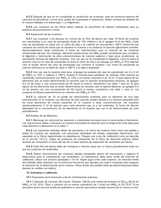 9.2.3 Después de que se ha completado la recolección de muestras, tape los extremos abiertos del
cartucho de portafiltros y envíe esta unidad de muestreado al laboratorio. Deben evitarse las pérdidas de
la muestra debidas a la sobrecarga (>2 miligramos).
9.2.4 Las muestras de los filtros deben sellarse en portafiltros de plástico individuales para su
posterior almacenamiento y envío.
9.3 Preparación de las muestras.
9.3.1 Las muestras y los blancos (un mínimo de un filtro de blanco por cada 10 filtros de muestra)
son transferidas a un vaso de precipitado limpio de 125 mililitros y se le agregan 6 ml de HNO3. Cada
vaso de precipitado se cubre con un vidrio de reloj y se calienta en una parrilla a 165°C dentro de una
campana de extracción hasta que se disuelva la muestra y se produzca la solución ligeramente amarilla.
Aproximadamente serán suficientes 4 horas de calentamiento para la mayoría de las muestras
recolectadas del aire. Sin embargo, adiciones subsecuentes de HNO3 pueden necesitarse para completar
la digestión y destrucción de altas concentraciones de material orgánico y bajo estas condiciones, se
necesitarán tiempos de digestión mayores. Una vez que se ha completado la digestión, como lo indica la
solución clara en el vaso de precipitado se quita el vidrio de reloj y se enjuaga con HNO3 al 10% dejando
caer el lavado dentro del vaso de precipitado que contiene la muestra. Los vasos de precipitado se
colocan entonces en un baño de vapor a 100°C y se deja a sequedad.
9.3.2 Una vez que la muestra está seca, enjuague las paredes del vaso de precipitado con 3 a 5 ml
de HNO3 al 10% y caliente a 100°C durante 5 minutos para solubilizar los residuos. Esta solución es
transferida cuantitativamente con HNO3 al 10% a un matraz volumétrico de 10 ml. Si para alguno de los
elementos que se están determinando se necesita usar la solución amortiguadora ionizante, se agregan
0.2 ml de cesio a una concentración de 50 mg/ml al matraz volumétrico (ver tabla 1 nota d). Si para
alguno de los elementos que se están determinando se necesita usar el agente liberante, se agregan 0.2
ml de lantano con una concentración de 50 mg/ml al matraz volumétrico (ver tabla 1 nota e). Las
muestras se diluyen posteriormente en volumen con HNO3 al 10%.
9.3.3 La solución de 10 ml puede ser directamente analizada para un elemento de muy baja
concentración en la muestra. Las alícuotas de esta solución pueden diluirse a un volumen apropiado para
los otros elementos de interés presentes en la muestra a altas concentraciones, (se requieren
aproximadamente 2 ml de solución para cada elemento que va a ser analizado). El factor de dilución
dependerá de la concentración de los elementos en la muestra que van a ser determinados por este
procedimiento.
9.4 Análisis de las Muestras.
9.4.1 Mantenga los instrumentos operando a condiciones normales como lo recomienda el fabricante.
Los instrumentos deben colocarse a la máxima intensidad de radiación para la longitud de onda dada para
cada elemento a determinar en la tabla 1.
9.4.2 Las soluciones estándar deben de semejarse a la matriz de muestra tanto como sea posible y
deben de correrse por duplicado. Las soluciones estándares de trabajo, preparadas diariamente, son
aspiradas en la flama registrándose su absorbancia. Prepare una curva de calibración como se describe
en la sección 10.2.3, (todos los productos de combustión de la flama de absorción atómica deben
quitarse por exhaustión a través del uso de un buen sistema de separación de ventilación por flama).
9.4.3 Cada filtro de blanco debe de manejarse y hacerse pasar por el mismo procedimiento cada vez
que las muestras son analizadas.
9.4.4 Aspirar directamente las muestras diluidas apropiadas dentro del instrumento y registrar la
observancia para la comparación con estándares. La absorbancia debe estar arriba del intervalo de
calibración, diluya una alícuota apropiada a 10 ml. Aspire agua entre cada muestra. Un intervalo medio
del estándar debe aspirarse con la suficiente frecuencia (por ejemplo uno cada 5 muestras) para asegurar
la exactitud de la determinación de la muestra. Hasta donde sea posible todas las determinaciones deben
basarse en análisis con réplica.
10. Estándares y calibración
10.1 Supresores de la ionización y de las interferencias químicas.
10.1.1 Solución de Lantanio (50 mg/ml). Disolver 156,32 g de nitrato de lantanio (La NO3)3 6H20) en
HNO3 al 2% (V/V). Diluir a volumen en un matraz volumétrico de 1 litros con HNO3 al 2% (V/V). Si se
almacena dentro de una botella de polietileno la solución permanece estable durante por lo menos un año.
 