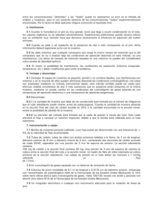 entre las concentraciones "obtenidas" y las "reales" puede no representar un error en el método de
análisis y muestreo, pero sí una variación aleatoria de las concentraciones "reales" experimentalmente
encontradas. Por lo tanto no debe aplicarse ninguna corrección al resultado final.
5. Interferencia
5.1 Cuando la humedad en el aire es muy grande, tanto que llega a ocurrir condensación en el tubo,
los vapores orgánicos no se adsorben eficientemente. Experimentos preliminares usando tolueno indican
que un ambiente muy húmedo hace que decrezca severamente la eficiencia de adsorción del carbón
activado.
5.2 Cuando se sabe o se sospecha de la presencia de dos o más compuestos en el aire, dicha
información deberá registrarse junto con la muestra.
5.3 Se debe enfatizar que cualquier compuesto que tenga el mismo tiempo de retención que el del
compuesto que se va a analizar bajo las condiciones de operación descritas en este método, es una
interferencia. Los datos de tiempos de retención basados en una columna no pueden ser considerados
como prueba de identidad química.
5.4 Si existe la posibilidad de interferencia, las condiciones de separación (columna empacada,
temperatura, etc.) deben modificarse para evitar el problema.
6. Ventajas y desventajas
6.1 Ventajas. El equipo de muestreo es pequeño, portátil y no contiene líquidos. Las interferencias son
mínimas y en la mayoría de ellas pueden eliminarse alterando las condiciones cromatográficas. Los tubos
son analizados mediante un método instrumental rápido, este método también puede ser usado para
efectuar análisis simultáneos de dos o más sustancias que se sospecha están presentes en la misma
muestra, mediante un simple cambio en las condiciones del cromatógrafo de gases pasando de una
temperatura de operación isotérmica a una temperatura de operación programada.
6.2 Desventajas.
6.2.1 La cantidad de muestra que debe de ser recolectada está limitada por el número de miligramos
que el tubo adsorbente puede retener antes de sobrecargarse. Cuando la cantidad de muestra obtenida
en la sección final del tubo de carbón excede en 25% a la cantidad encontrada en la sección inicial,
existe la posibilidad de pérdida de la muestra.
6.2.2 La precisión del método está limitada por la caída de presión a través del tubo. Esta caída
afectará al flujo y causará un volumen impreciso, debido a que la bomba está calibrada para un tubo
solamente.
7. Instrumentación y equipo
7.1 Bomba de muestreo personal calibrada, cuyo flujo puede ser determinado con una tolerancia de ±
5% de la velocidad de flujo recomendada.
7.2 Tubos de carbón: tubos de vidrio con ambos extremos sellados a la flama, de 7 cm de longitud,
diámetro externo de 6 mm y diámetro interno de 4 mm, conteniendo dos secciones de carbón activado
de malla 20/40, separados por una porción de 2 mm de espuma de uretano. La sección adsorbente
contiene
100 mg de carbón y la sección final contiene 50 mg. Una porción de 3 mm de espuma de uretano se
coloca entre la sección final del tubo y la sección inicial. Un tapón de fibra de vidrio silanizada se coloca
enfrente de la sección adsorbente. Las caídas de presión en el tubo deben ser menores a 1 mmHg
utilizando un flujo
de 1 l/min.
7.3 Un cromatógrafo de gases equipado con un detector de ionización de flama.
7.4 Columna de acero inoxidable de 6.1 m de longitud y 0.3175 cm de diámetro exterior, empacada
con nitroterftalato de polietilenglicol (G35 de la Farmacopea de los Estados Unidos Mexicanos) al 10%
sobre tierra silícea blanca para cromatografía de gases, malla 100/120, lavada con ácido y pasivada con
dimetil cloro silano (S1A de la Farmacopea de los Estados Unidos Mexicanos).
7.5 Un integrador electrónico o cualquier otro instrumento adecuado para la medición de áreas de
pico.
 