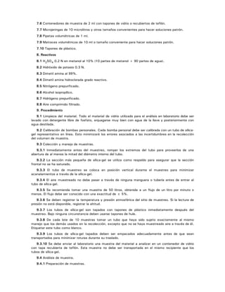 7.6 Contenedores de muestra de 2 ml con tapones de vidrio o recubiertos de teflón.
7.7 Microjeringas de 10 microlitros y otros tamaños convenientes para hacer soluciones patrón.
7.8 Pipetas volumétricas de 1 ml.
7.9 Matraces volumétricos de 10 ml o tamaño conveniente para hacer soluciones patrón.
7.10 Tapones de plástico.
8. Reactivos
8.1 H2SO4 0.2 N en metanol al 10% (10 partes de metanol + 90 partes de agua).
8.2 Hidróxido de potasio 0.3 N.
8.3 Dimetil amina al 99%.
8.4 Dimetil amina hidroclorada grado reactivo.
8.5 Nitrógeno prepurificado.
8.6 Alcohol isopropílico.
8.7 Hidrógeno prepurificado.
8.8 Aire comprimido filtrado.
9. Procedimiento
9.1 Limpieza del material. Todo el material de vidrio utilizado para el análisis en laboratorio debe ser
lavado con detergente libre de fosfato, enjuagarse muy bien con agua de la llave y posteriormente con
agua destilada.
9.2 Calibración de bombas personales. Cada bomba personal debe ser calibrada con un tubo de sílica-
gel representativo en línea. Esto minimizará los errores asociados a las incertidumbres en la recolección
del volumen de muestra.
9.3 Colección y manejo de muestras.
9.3.1 Inmediatamente antes del muestreo, romper los extremos del tubo para proveerlos de una
abertura de al menos la mitad del diámetro interno del tubo.
9.3.2 La sección más pequeña de sílica-gel se utiliza como respaldo para asegurar que la sección
frontal no se ha saturado.
9.3.3 El tubo de muestreo se coloca en posición vertical durante el muestreo para minimizar
acanalamientos a través de la sílica-gel.
9.3.4 El aire muestreado no debe pasar a través de ninguna manguera o tubería antes de entrar al
tubo de sílica-gel.
9.3.5 Se recomienda tomar una muestra de 50 litros, obtenida a un flujo de un litro por minuto o
menos. El flujo debe ser conocido con una exactitud de ± 5%.
9.3.6 Se deben registrar la temperatura y presión atmosférica del sitio de muestreo. Si la lectura de
presión no está disponible, registrar la altitud.
9.3.7 Los tubos de sílica-gel son tapados con tapones de plástico inmediatamente después del
muestreo. Bajo ninguna circunstancia deben usarse tapones de hule.
9.3.8 De cada lote de 10 muestras tomar un tubo que haya sido sujeto exactamente al mismo
manejo que los demás usados en la recolección, excepto que no se haya muestreado aire a través de él.
Etiquetar este tubo como blanco.
9.3.9 Los tubos de sílica-gel tapados deben ser empacados adecuadamente antes de que sean
transportados para minimizar roturas durante su traslado.
9.3.10 Se debe enviar al laboratorio una muestra del material a analizar en un contenedor de vidrio
con tapa recubierta de teflón. Esta muestra no debe ser transportada en el mismo recipiente que los
tubos de sílica-gel.
9.4 Análisis de muestra.
9.4.1 Preparación de muestras.
 