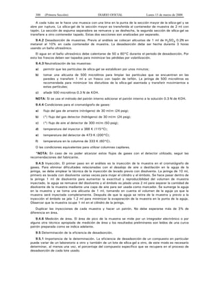 300 (Primera Sección) DIARIO OFICIAL Lunes 13 de marzo de 2000
A cada tubo se le hace una muesca con una lima en la punta de la sección mayor de la sílica-gel y se
abre por ruptura. La sílica-gel de la sección mayor es transferida al contenedor de muestra de 2 ml con
tapón. La sección de espuma separadora se remueve y se deshecha, la segunda sección de sílica-gel se
transfiere a otro contenedor tapado. Estas dos secciones son analizadas por separado.
9.4.2 Desadsorción de muestras. Previo al análisis se colocan alícuotas de 1 ml de H2SO4 0.2N en
metanol al 10% en cada contenedor de muestra. La desadsorción debe ser hecha durante 3 horas
usando un baño ultrasónico.
El agua en el baño ultrasónico debe calentarse de 50 a 60°C durante el periodo de desadsorción. Por
esto los frascos deben ser tapados para minimizar las pérdidas por volatilización.
9.4.3 Neutralización de las muestras:
a) permitir que las partículas de sílica-gel se estabilicen por unos minutos;
b) tomar una alícuota de 500 microlitros para limpiar las partículas que se encuentran en las
paredes y transferir 1 ml a un frasco con tapón de teflón. La jeringa de 500 microlitros es
recomendada para minimizar los disturbios de la sílica-gel asentada y transferir movimientos a
estas partículas;
c) añadir 500 microlitros 0.3 N de KOH.
NOTA: Si se usa el método del patrón interno adicionar el patrón interno a la solución 0.3 N de KOH.
9.4.4 Condiciones para el cromatógrafo de gases:
a) flujo del gas de arrastre (nitrógeno) de 30 ml/m (24 psig);
b) (*) flujo del gas detector (hidrógeno) de 30 ml/m (24 psig);
c) (*) flujo de aire al detector de 300 ml/m (50 psig);
d) temperatura del inyector a 388 K (115°C);
e) temperatura del detector de 473 K (200°C);
f) temperatura en la columna de 333 K (60°C).
O las condiciones equivalentes para utilizar columnas capilares.
*NOTA: En caso de no poder alcanzar estos flujos de gases con el detector utilizado, seguir las
recomendaciones del fabricante.
9.4.5 Inyección. El primer paso en el análisis es la inyección de la muestra en el cromatógrafo de
gases. Para eliminar dificultades relacionadas con el desalojo de aire o destilación en la aguja de la
jeringa, se debe emplear la técnica de la inyección de lavado previo con disolvente. La jeringa de 10 ml,
primero es lavada con disolvente varias veces para mojar el cilindro y el émbolo. Se hace pasar dentro de
la jeringa 1 ml de disolvente para aumentar la exactitud y reproducibilidad del volumen de muestra
inyectado, la aguja se remueve del disolvente y el émbolo es jalado unos 2 ml para separar la cantidad de
disolvente de la muestra mediante una capa de aire para ser usada como marcador. Se sumerge la aguja
en la muestra y se toma una alícuota de 1 ml, tomando en cuenta el volumen de la aguja ya que la
muestra será inyectada completamente. Después de que la aguja se retira de la muestra y previo a la
inyección el émbolo se jala 1.2 ml para minimizar la evaporación de la muestra en la punta de la aguja.
Observar que la muestra ocupe 1 ml en el cilindro de la jeringa.
Duplicar las inyecciones de cada muestra y hacer un patrón. No debe esperarse más de 3% de
diferencia en área.
9.4.6 Medición de área. El área de pico de la muestra se mide por un integrador electrónico o por
alguna otra técnica apropiada de medición de área y los resultados preliminares son leídos de una curva
patrón preparada como se indica adelante.
9.5 Determinación de la eficiencia de desadsorción.
9.5.1 Importancia de la determinación. La eficiencia de desadsorción de un compuesto en particular
puede variar de un laboratorio a otro y también de un lote de sílica-gel a otro, de este modo es necesario
determinar, al menos una vez, el porcentaje del compuesto específico que se recupera en el proceso de
desadsorción de cada lote usado.
 