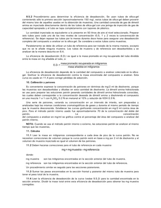 9.5.2 Procedimiento para determinar la eficiencia de desadsorción. Se usan tubos de sílica-gel
conteniendo sólo la primera sección (aproximadamente 150 mg), estos tubos de sílica-gel deben provenir
del mismo lote de aquellos usados en la obtención de muestras. Una cantidad conocida de gas de dimetil
amina es inyectada directamente dentro de los tubos de sílica-gel con una jeringa de inyección de gas de
capacidad apropiada y el tubo se tapa completamente con tapones de plástico.
La cantidad inyectada es equivalente a la presente en 50 litros de aire al nivel seleccionado. Preparar
seis tubos para cada uno de los tres niveles de concentración (0.5, 1 y 2 veces la concentración de
referencia). Se dejan reposar los tubos por lo menos durante doce horas para asegurar una desadsorción
completa del compuesto a analizar en la sílica-gel. Se considera a estos tubos como muestras.
Paralelamente se debe de utilizar un tubo de referencia para ser tratado de la misma manera, excepto
que no se le añade ninguna muestra. Los tubos de muestra y de referencia son desadsorbidos y se
analizan de la manera descrita en 9.4.
La eficiencia de desadsorción (E.D.) es igual a la masa promedio en mg recuperada del tubo dividida
entre la masa en mg añadida al tubo, o:
miligramosenañadidamasa
miligramosenrecuperadapromediomasa
=E.D.
La eficiencia de desadsorción depende de la cantidad del compuesto a analizar colectado en la sílica-
gel. Graficar la eficiencia de desadsorción contra la masa encontrada del compuesto a analizar. Esta
curva es usada en 11.4 para corregir pérdidas de adsorción.
10. Calibración y patrones
Es conveniente expresar la concentración de patrones en términos de mg/2 ml de disolvente, porque
las muestras son desadsorbidas y diluidas en esta cantidad de disolvente. La dimetil amina hidroclorada
se usa para preparar las soluciones patrón pesando cantidades de dimetil amina hidroclorada conocidas,
las cuales deben corresponder a la concentración deseada de dimetil amina y disolviendo el compuesto
en una mezcla 1 a 1 con H2SO4 0.2 N en metanol al 10% y solución de KOH 0.3 N.
Una serie de patrones, variando su concentración en un intervalo de interés, son preparadas y
analizadas bajo las mismas condiciones cromatográficas de gases y durante el mismo periodo de tiempo
que la muestra desconocida. Establecer las curvas graficando concentración en mg/2 ml contra área de
pico. Para el método patrón interno usado fue aproximadamente 70 de la concentración del doble del
patrón. La concentración
del compuesto a analizar en mg/ml se gráfica contra el porcentaje del área del compuesto a analizar del
patrón interno.
NOTA: Cuando se usa el método patrón interno o externo, las soluciones patrón se analizan al mismo
tiempo que las muestras.
11. Cálculos
11.1 Leer la masa en miligramos correspondiente a cada área de pico de la curva patrón. No se
necesitan correcciones de volumen porque la curva patrón está en base a mg por 2 ml de disolvente y el
volumen de muestra inyectado es igual al volumen de los patrones.
11.2 Deben hacerse correcciones para el tubo de referencia en cada muestra:
referenciamg-muestramg=mg
donde:
mg muestra son los miligramos encontrados en la sección anterior del tubo de muestra.
mg referencia son los miligramos encontrados en la sección anterior del tubo de referencia.
Un procedimiento similar es seguido para las secciones posteriores.
11.3 Sumar los pesos encontrados en la sección frontal y posterior del mismo tubo de muestra para
tener el peso total de la muestra.
11.4 Leer la eficiencia de desadsorción de la curva (veáse 9.5.2) para la cantidad encontrada en la
sección anterior. Dividir la masa total entre esta eficiencia de desadsorción para obtener los mg muestra
corregidos:
 