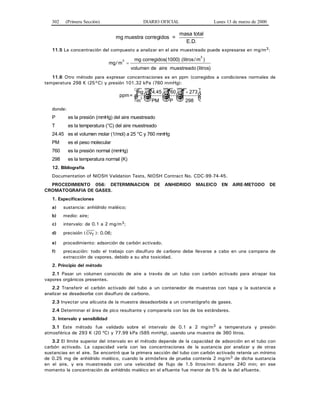 302 (Primera Sección) DIARIO OFICIAL Lunes 13 de marzo de 2000
mg muestra corregidos =
masa total
E.D.
11.5 La concentración del compuesto a analizar en el aire muestreado puede expresarse en mg/m3:
mg m/
)3
=
mg corregidos(1000) (litros/m
volumen de aire muestreado (litros)
3
11.6 Otro método para expresar concentraciones es en ppm (corregidos a condiciones normales de
temperatura 298 K (25°C) y presión 101.32 kPa (760 mmHg):
ppm=
mg
m
3 ☺ ☺ ☺
+
☺
24 45 760 273
298
.
PM P
T
donde:
P es la presión (mmHg) del aire muestreado
T es la temperatura (°C) del aire muestreado
24.45 es el volumen molar (1/mol) a 25 °C y 760 mmHg
PM es el peso molecular
760 es la presión normal (mmHg)
298 es la temperatura normal (K)
12. Bibliografía
Documentation of NIOSH Validation Tests, NIOSH Contract No. CDC-99-74-45.
PROCEDIMIENTO 056: DETERMINACION DE ANHIDRIDO MALEICO EN AIRE-METODO DE
CROMATOGRAFIA DE GASES.
1. Especificaciones
a) sustancia: anhídrido maléico;
b) medio: aire;
c) intervalo: de 0.1 a 2 mg/m3;
d) precisión ( CVT ): 0.06;
e) procedimiento: adsorción de carbón activado.
f) precaución: todo el trabajo con disulfuro de carbono debe llevarse a cabo en una campana de
extracción de vapores, debido a su alta toxicidad.
2. Principio del método
2.1 Pasar un volumen conocido de aire a través de un tubo con carbón activado para atrapar los
vapores orgánicos presentes.
2.2 Transferir el carbón activado del tubo a un contenedor de muestras con tapa y la sustancia a
analizar se desadsorbe con disulfuro de carbono.
2.3 Inyectar una alícuota de la muestra desadsorbida a un cromatógrafo de gases.
2.4 Determinar el área de pico resultante y compararla con las de los estándares.
3. Intervalo y sensibilidad
3.1 Este método fue validado sobre el intervalo de 0.1 a 2 mg/m3 a temperatura y presión
atmosférica de 293 K (20 ºC) y 77.99 kPa (585 mmHg), usando una muestra de 360 litros.
3.2 El límite superior del intervalo en el método depende de la capacidad de adsorción en el tubo con
carbón activado. La capacidad varía con las concentraciones de la sustancia por analizar y de otras
sustancias en el aire. Se encontró que la primera sección del tubo con carbón activado retenía un mínimo
de 0.25 mg de anhídrido maléico, cuando la atmósfera de prueba contenía 2 mg/m3 de dicha sustancia
en el aire, y era muestreada con una velocidad de flujo de 1.5 litros/min durante 240 min; en ese
momento la concentración de anhídrido maléico en el efluente fue menor de 5% de la del afluente.
 