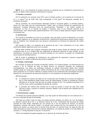NOTA: Si en una atmósfera de prueba particular se sospecha que la cantidad de contaminante es
grande, se deben utilizar pequeños volúmenes de muestreo.
4. Precisión y exactitud
4.1 El coeficiente de variación total ( CVT ) para el método analítico y de muestreo en el intervalo de
0.1 a 2 mg/m3 fue de 0.06. Este valor corresponde a 0.25 mg/m3 de desviación estándar de la
atmósfera de prueba.
4.2 En promedio, las concentraciones obtenidas usando el muestreo global y el método analítico,
fueron 5% más bajas que las concentraciones "reales" para un número limitado de experimentos de
laboratorio. Cualquier diferencia entre las concentraciones "obtenidas" y las "reales" pueden no
representar un error en el método de análisis y muestreo, pero sí una variación aleatoria de la
concentración "real" determinada experimentalmente. Por lo tanto no debe aplicarse ninguna corrección
al resultado final.
5. Interferencias
5.1 Cuando la humedad en el aire es muy grande, tanto que llega a ocurrir condensación en el tubo,
los vapores orgánicos no se adsorben eficientemente. Experimentos preliminares usando tolueno indican
que un ambiente muy húmedo hace que decrezca severamente la eficiencia de adsorción del carbón
activado.
5.2 Cuando se sabe o se sospecha de la presencia de dos o más compuestos en el aire, dicha
información deberá registrarse junto con la muestra.
5.3 Se debe enfatizar que cualquier compuesto que tenga el mismo tiempo de retención que el del
compuesto que se va a analizar bajo las condiciones de operación descritas en este método, es una
interferencia. Los datos de tiempo de retención basados en una columna no pueden ser considerados
como prueba de identidad química.
5.4 Si existe la posibilidad de interferencia, las condiciones de separación (columna empacada,
temperatura, etc.) deben modificarse para evitar el problema.
6. Ventajas y desventajas
6.1 Ventajas. El equipo de muestreo es pequeño, portátil y no contiene líquidos. Las interferencias son
mínimas y en la mayoría de ellas se puede eliminar su presencia alterando las condiciones
cromatográficas. Los tubos son analizados mediante un método instrumental rápido. Este método
también puede ser usado para efectuar análisis simultáneos de dos o más sustancias que se sospecha
están presentes en la muestra mediante un simple cambio en las condiciones del cromatógrafo de gases,
pasando de una temperatura de operación isotérmica a una temperatura de operación programada.
6.2 Desventajas:
a) la cantidad de muestra que debe de ser recolectada está limitada por el número de miligramos
que el tubo adsorbente puede retener antes de sobrecargarse. Cuando la cantidad de muestra
obtenida en la sección final del tubo de carbón excede en 5% a la cantidad encontrada en la
sección inicial, existe la posibilidad de pérdida de muestra;
b) la precisión del método está limitada por la caída de presión a través del tubo. Esta caída
afectará al flujo y causará un volumen impreciso, debido a que la bomba está calibrada para un
tubo solamente.
7. Instrumentación y equipo
7.1 Bomba de muestreo personal calibrada, cuyo flujo puede ser determinado con una tolerancia de ±
5% de la velocidad de flujo recomendada.
7.2 Tubos de carbón: tubos de vidrio con ambos extremos sellados a la flama, de 7 cm de longitud,
un diámetro externo de 6 mm y un diámetro interno de 4 mm, conteniendo dos secciones de carbón
activado de malla 20/40, separados por una porción de 2 mm de espuma de uretano. La sección
adsorbente contiene 100 mg de carbón y la sección final contiene 50 mg. Una porción de 3 mm de
espuma de uretano se coloca entre la sección final del tubo y la sección inicial. Un tapón de fibra de
vidrio silanizada se coloca enfrente de la sección adsorbente. Las caídas de presión en el tubo deben ser
menores a 1 mmHg utilizando un flujo de 1.5 litros/min.
7.3 Un cromatógrafo de gases equipado con un detector de ionización de flama.
 