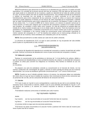 306 (Primera Sección) DIARIO OFICIAL Lunes 13 de marzo de 2000
9.5.2 Procedimiento para determinar la eficiencia en la desadsorción por cada lote. El carbón activado
equivalente a la cantidad de la primera sección del tubo de muestreo (100 mg) debe ser del mismo lote
que aquel usado en la obtención de las muestras y puede ser obtenido de los tubos de carbón activado
sin usar. El extremo abierto del tubo es tapado herméticamente. Una cantidad conocida de la substancia
a analizar es inyectada con una jeringa en microlitros al carbón contenido en el tubo cerrado
herméticamente para evitar evaporación de las sustancias. Cuando se utiliza un inyector de muestras
automático puede adaptarse el método con los frascos de vidrio requeridos por el muestreador, cuidando
que se tapen herméticamente para evitar evaporación de la sustancia. Se preparan 2 tubos a cada uno
de los niveles (0.5, 1 y 2 veces el LMPE) de la misma manera y se colocan en posición vertical por lo
menos durante 12 horas para asegurar que la adsorción del compuesto a analizar en el carbón activado
sea completa. Se considera a estos tubos como muestra. Un tubo de referencia en paralelo debe ser
tratado de la misma manera excepto que no se le añade nada de muestra. Tanto las muestras como los
estándares son desadsorbidos y analizados exactamente de la misma manera que el tubo de muestreo.
Se preparan 2 estándares a los mismos niveles de concentración antes mencionados inyectando el
mismo volumen del compuesto en 1 cm3 de disulfuro de carbono con la misma jeringa utilizada en la
preparación de las muestras. Estos estándares son analizados junto con las muestras.
NOTA: Este procedimiento se debe realizar por cada lote de carbón utilizando.
La eficiencia de desadsorción (E.D.) es igual al peso promedio en mg recuperado del tubo dividido
entre el peso en mg adicionado al tubo, es decir:
mgenadicionadopeso
mgenrecuperadopromediopeso
DE. =
La eficiencia de desadsorción depende de la cantidad del compuesto a analizar recolectado del carbón
activado. Graficar la eficiencia de desadsorción contra el peso encontrado del compuesto a analizar.
10. Calibración y patrones
Expresar la concentración de los estándares en términos de 1 ml de disulfuro de carbono, debido a
que las muestras son desadsorbidas en esta cantidad de disulfuro de carbono. La densidad del compuesto
a analizar se utiliza para convertir los miligramos en microlitros. Para facilitar la medición se usa una
jeringa
en microlitros.
Se preparan una serie de estándares variando su concentración en el intervalo de interés, con las
mismas condiciones del cromatógrafo de gases y durante el mismo periodo de tiempo que las muestras
desconocidas. Las curvas se establecen graficando concentración por 1 cm3 contra el área de pico.
NOTA: Cuando se usa el método estándar interno o el externo, las soluciones deben ser analizadas
del mismo día en el que se hace el análisis de muestras. Esto minimizará el efecto de las variaciones que
se presentan día con día y de las variaciones del detector de ionización de flama.
11. Cálculos
11.1 Leer el peso en mg de la curva correspondiente a cada área de pico de la curva estándar. No se
necesitan hacer correcciones al volumen, debido a que la curva estándar está basada en mg por 1 cm3
del disulfuro de carbono y el volumen de muestra inyectado es idéntico al volumen del estándar
inyectado.
11.2 Deberán realizarse correcciones al estándar para cada muestra:
blancomg-muestramg=mg
donde:
mg muestra son los mg encontrados en la sección frontal del tubo de muestreo.
mg blanco son los mg encontrados en la sección frontal del blanco.
Un proceso similar se sigue para las secciones posteriores.
11.3 Sumar los pesos encontrados en la sección frontal y posterior del mismo tubo de muestra para
tener el peso total de la muestra.
 