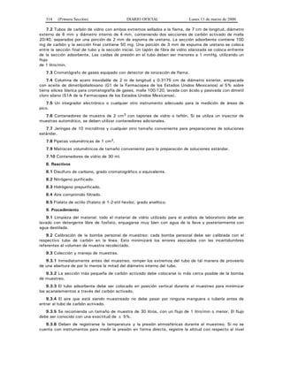 314 (Primera Sección) DIARIO OFICIAL Lunes 13 de marzo de 2000
7.2 Tubos de carbón de vidrio con ambos extremos sellados a la flama, de 7 cm de longitud, diámetro
externo de 6 mm y diámetro interno de 4 mm, conteniendo dos secciones de carbón activado de malla
20/40, separados por una porción de 2 mm de espuma de uretano. La sección adsorbente contiene 100
mg de carbón y la sección final contiene 50 mg. Una porción de 3 mm de espuma de uretano se coloca
entre la sección final de tubo y la sección inicial. Un tapón de fibra de vidrio silanizada se coloca enfrente
de la sección adsorbente. Las caídas de presión en el tubo deben ser menores a 1 mmHg, utilizando un
flujo
de 1 litro/min.
7.3 Cromatógrafo de gases equipado con detector de ionización de flama.
7.4 Columna de acero inoxidable de 2 m de longitud y 0.3175 cm de diámetro exterior, empacada
con aceite de dimetilpolisiloxano (G1 de la Farmacopea de los Estados Unidos Mexicanos) al 5% sobre
tierra silicea blanca para cromatografía de gases, malla 100/120, lavada con ácido y pasivada con dimetil
cloro silano (S1A de la Farmacopea de los Estados Unidos Mexicanos).
7.5 Un integrador electrónico o cualquier otro instrumento adecuado para la medición de áreas de
pico.
7.6 Contenedores de muestra de 2 cm3 con tapones de vidrio o teflón. Si se utiliza un inyector de
muestras automático, se deben utilizar contenedores adicionales.
7.7 Jeringas de 10 microlitros y cualquier otro tamaño conveniente para preparaciones de soluciones
estándar.
7.8 Pipetas volumétricas de 1 cm3.
7.9 Matraces volumétricos de tamaño conveniente para la preparación de soluciones estándar.
7.10 Contenedores de vidrio de 30 ml.
8. Reactivos
8.1 Disulfuro de carbono, grado cromatográfico o equivalente.
8.2 Nitrógeno purificado.
8.3 Hidrógeno prepurificado.
8.4 Aire comprimido filtrado.
8.5 Ftalato de octilo (ftalato di 1-2-etil hexilo), grado analítico.
9. Procedimiento
9.1 Limpieza del material: todo el material de vidrio utilizado para el análisis de laboratorio debe ser
lavado con detergente libre de fosfato, enjuagarse muy bien con agua de la llave y posteriormente con
agua destilada.
9.2 Calibración de la bomba personal de muestreo: cada bomba personal debe ser calibrada con el
respectivo tubo de carbón en la línea. Esto minimizará los errores asociados con las incertidumbres
referentes al volumen de muestra recolectado.
9.3 Colección y manejo de muestras.
9.3.1 Inmediatamente antes del muestreo, romper los extremos del tubo de tal manera de proveerlo
de una abertura de por lo menos la mitad del diámetro interno del tubo.
9.3.2 La sección más pequeña de carbón activado debe colocarse lo más cerca posible de la bomba
de muestreo.
9.3.3 El tubo adsorbente debe ser colocado en posición vertical durante el muestreo para minimizar
los acanalamientos a través del carbón activado.
9.3.4 El aire que está siendo muestreado no debe pasar por ninguna manguera o tubería antes de
entrar al tubo de carbón activado.
9.3.5 Se recomienda un tamaño de muestra de 30 litros, con un flujo de 1 litro/min o menor. El flujo
debe ser conocido con una exactitud de ± 5%.
9.3.6 Deben de registrarse la temperatura y la presión atmosféricas durante el muestreo. Si no se
cuenta con instrumentos para medir la presión en forma directa, registre la altitud con respecto al nivel
 
