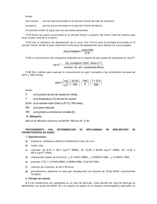 donde:
mg muestra son los mg encontrados en la sección frontal del tubo de muestreo.
mg blanco son los mg encontrados en la sección frontal del blanco.
Un proceso similar se sigue para las secciones posteriores.
11.3 Sumar los pesos encontrados en la sección frontal y posterior del mismo tubo de muestra para
tener el peso total de la muestra.
11.4 Leer la eficiencia de desadsorción de la curva (ver 13.5.2) para la cantidad encontrada en la
sección frontal. Divida el peso total entre la eficiencia de desadsorción para obtener los mg corregidos:
E.D.
totalpeso
=corregidosmg
11.5 La concentración del compuesto analizado en la muestra de aire puede ser expresado en mg/m3.
mg m/
)3
=
mg corregidos (1000) (litros/ m
volumen de aire muestreado (litros)
3
11.6 Otro método para expresar la concentración es ppm (corregido a las condiciones normales de
25ºC y 760 mmHg)
⎟
⎠
⎞
⎜
⎝
⎛
⎟
⎠
⎞
⎜
⎝
⎛
⎟
⎠
⎞
⎜
⎝
⎛
⎟
⎟
⎠
⎞
⎜
⎜
⎝
⎛
298
273+T
P
760
PM
24.45 .
3m
mg
=ppm
donde:
P es la presión del aire de muestra en mmHg
T es la temperatura (ºC) del aire de muestra
24.45 es el volumen molar (l/mol) a 25 ºC y 760 mmHg
PM es el peso molecular
760 es la presión a condiciones normales (K)
12. Bibliografía
Manual de Métodos Analíticos de NIOSH, Método No. S 40.
PROCEDIMIENTO 059: DETERMINACION DE METILAMINAS EN AIRE-METODO DE
CROMATOGRAFIA DE GASES
1. Especificaciones
a) sustancia: metilamina alifática (metilaminas mono, di y tri);
b) medio: aire;
c) intervalo: de 6.25 a 39.3 mg/m3 (MMA), de 10.96 a 66.86 mg/m3 (DMA), de 13.20 a
85.4 mg/m3 (TMA);
d) coeficientes totales de exactitud: + 9.1452% MMA, + 8.8362% DMA, + 5.4294% TMA;
e) precisión ( CVT ): 0.07502 MMA, 0.06903 DMA, 0.04193 TMA;
f) volumen de muestreo: de 40 a 50 litros;
g) procedimiento: adsorción en sílica gel, desadsorción con solución de 1N de NaOH, cromatofrafía
de gases.
2. Principio del método
2.1 Las metilaminas son adsorbidas en un tubo de sílica-gel. Cada sección del tubo de sílica-gel se
desadsorbe con ayuda de NaOH 1N y la muestra se separa en un sistema cromatográfico adecuado. La
 