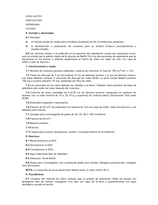 ACIDO ACETICO
DIMETILCETONA
ISOPROPANOL
TOLUENO
6. Ventajas y desventajas
6.1 Ventajas:
a) el método puede ser usado para el análisis simultáneo de las 3 metilaminas presentes;
b) la desadsorción y preparación de muestras para su análisis involucra procedimientos y
equipos simples.
6.2 Las naminas tienden a la oxidación en la superficie del adsorbente cuando son expuestas al aire,
esto es evitado por la adición rápida de la solución de NaOH 1N a las dos secciones de adsorbente que se
encuentran en los frascos y sellando rápidamente el frasco de vidrio con tapón de vinil, con capa de
teflón y sello de aluminio.
7. Instrumentación y equipo
7.1 Bombas de muestreo personal calibradas, capaces de mantener un flujo de 100 cm3/min ± 5%.
7.2 Tubos de sílica-gel de 7 cm de longitud, 6 mm de diámetro exterior y 4 mm de diámetro interior.
Los tubos deberán contener 2 secciones de sílica-gel de malla 20/40. La parte frontal deberá contener
150 mg y la parte posterior 75 mg, separadas por fibra de vidrio.
7.3 Las terminales de los tubos deberán ser selladas a la flama. Deberán estar provistos de tapas de
polietileno para sellar los tubos después del muestreo.
7.4 Columna de acero inoxidable de 0.3175 cm de diámetro exterior, empacada con polímero de
estireno con un área nominal de 15 a 25 m2/g y superficie de carácter básico (Chormosob 103) malla
50/80.
7.5 Graficador-integrador o equivalente.
7.6 Frascos de 20 cm3 de capacidad con tapones de vinil con capa de teflón, sellos de aluminio y una
selladora para frascos.
7.7 Jeringas para cromatografía de gases de 20, 25, 50 o 100 microlitros.
7.8 Frascos de 20 cm3.
7.9 Balanza analítica.
7.10 Estufa.
7.11 Equipo para conocer temperatura, presión y humedad relativa en el ambiente.
8. Reactivos
8.1 Monometilamina al 40%.
8.2 Dimetilamina al 50%.
8.3 Trimetilamina al 40%.
8.4 Agua bidestilada libre de aldehídos.
8.5 Disolución 1N de NaOH.
8.6 Gases para cromatógrafo: aire comprimido grado seco filtrado, hidrógeno prepurificado, nitrógeno
ultra alta pureza.
NOTA: La resolución de picos adyacentes deberá tener un valor mínimo de 2.
9. Procedimiento
9.1 Limpieza del material de vidrio utilizado para el análisis de laboratorio. Debe ser lavado con
detergente libre de fosfato, enjuagarse muy bien con agua de la llave y posteriormente con agua
destilada y secado en estufa.
 