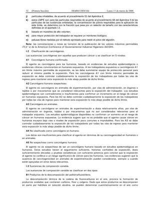 32 (Primera Sección) DIARIO OFICIAL Lunes 13 de marzo de 2000
j) partículas inhalables, de acuerdo al procedimiento 53 del Apéndice II;
k) estos LMPE son para las partículas respirables de acuerdo al procedimiento 68 del Apéndice II de las
partículas de las sustancias enlistadas; la concentración de polvos respirables para la aplicación de
este límite, se determina con la fracción que pasa por un selector de tamaño con las características
definidas en el apartado I.3;
l) basado en muestreo de alto volumen;
m) para mayor protección del trabajador se requiere un monitoreo biológico;
n) pelusas libres medidas por el método aprobado para medir el polvo del algodón.
Nota: las connotaciones y notas se tomaron de la publicación de los valores máximos permisibles
(TLV´s) de la American Conference of Governamental Industrial Higienists (ACGIH).
I.2 Clasificación de carcinógenos.
Las sustancias carcinógenas son aquellas que producen cáncer y se clasifican en 5 niveles:
A1 Carcinógeno humano confirmado.
El agente es carcinógeno para los humanos, basado en evidencias de estudios epidemiológicos o
evidencias clínicas convincentes en humanos expuestos. A los trabajadores expuestos a carcinógenos A1
sin límite máximo permisible de exposición, se les debe suministrar equipo de protección personal para
reducir al mínimo posible la exposición. Para los carcinógenos A1 con límite máximo permisible de
exposición se debe controlar cuidadosamente la exposición de los trabajadores por todas las vías de
ingreso para mantener esta exposición lo más abajo posible de dicho límite.
A2 Carcinógeno humano sospechoso.
El agente es carcinógeno en animales de experimentación, por vías de administración, en órganos o
tejidos o por mecanismos que se consideran relevantes para la exposición del trabajador. Los estudios
epidemiológicos son contradictorios e insuficientes para confirmar un incremento en el riesgo de cáncer
en humanos expuestos. Para los A2 se debe controlar cuidadosamente la exposición de los trabajadores
por todas las vías de ingreso para mantener esta exposición lo más abajo posible de dicho límite.
A3 Carcinógeno en animales.
El agente es carcinógeno en animales de experimentación a dosis relativamente altas, por vías de
administración en órganos, tejidos o por mecanismos que no son considerados relevantes para el
trabajador expuesto. Los estudios epidemiológicos disponibles no confirman un aumento en el riesgo de
cáncer en humanos expuestos. La evidencia sugiere que no es probable que el agente cause cáncer en
humanos excepto bajo vías o niveles de exposición poco comunes e improbables. Para los A3 se debe
controlar cuidadosamente la exposición de los trabajadores por todas las vías de ingreso para mantener
esta exposición lo más abajo posible de dicho límite.
A4 No clasificado como carcinógeno en humano.
Los datos son insuficientes para clasificar al agente en términos de su carcinogenicidad en humanos o
en animales.
A5 No sospechoso como carcinógeno humano.
El agente no es sospechoso de ser un carcinógeno humano basado en estudios epidemiológicos en
humanos. Estos estudios tienen el seguimiento suficiente, historias confiables de exposición, dosis
suficientemente elevadas y pruebas estadísticas con suficiente potencia para concluir que la exposición
al agente no conlleva a un riesgo significativo de cáncer para los humanos. Las evidencias sugieren que la
ausencia de carcinogenicidad en animales de experimentación pueden considerarse, siempre y cuando
estén apoyadas en otros datos relevantes.
I.3 Sustancias de composición variable.
Las sustancias de composición variable se clasifican en dos tipos:
B1 Productos de la descomposición del politetrafluoretileno.
La descomposición térmica de la cadena de fluorocarburos en el aire, provoca la formación de
productos oxidados que contienen carbono, flúor y oxígeno. Dado que estos productos se descomponen
en parte por hidrólisis en solución alcalina, se pueden determinar cuantitativamente en el aire como
 