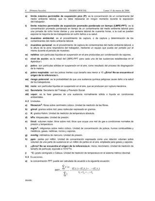 4 (Primera Sección) DIARIO OFICIAL Lunes 13 de marzo de 2000
s) límite máximo permisible de exposición pico (P): es la concentración de un contaminante del
medio ambiente laboral, que no debe rebasarse en ningún momento durante la exposición
del trabajador.
t) límite máximo permisible de exposición promedio ponderado en tiempo (LMPE-PPT): es la
concentración promedio ponderada en tiempo de un contaminante del medio ambiente laboral para
una jornada de ocho horas diarias y una semana laboral de cuarenta horas, a la cual se pueden
exponer la mayoría de los trabajadores sin sufrir daños a su salud.
u) muestreo ambiental: es el procedimiento de captura, o de captura y determinación de los
contaminantes del medio ambiente laboral.
v) muestreo personal: es el procedimiento de captura de contaminantes del medio ambiente laboral, a
la altura de la zona respiratoria del trabajador, mediante un equipo que pueda ser portado por el
mismo durante el periodo de muestreo.
w) neblina: son partículas líquidas en suspensión en el aire producidas por condensación de vapores.
x) nivel de acción: es la mitad del LMPE-PPT para cada una de las sustancias establecidas en el
Apéndice I.
y) polvo: son partículas sólidas en suspensión en el aire, como resultado del proceso de disgregación
de la materia.
z) polvo respirable: son los polvos inertes cuyo tamaño sea menor a 10 μ¡Error! No se encuentra el
origen de la referencia.m.
aa) riesgo potencial: es la probabilidad de que una sustancia química peligrosa cause daño a la salud
de los trabajadores.
bb) rocío: son partículas líquidas en suspensión en el aire, que se producen por ruptura mecánica.
cc) Secretaría: Secretaría del Trabajo y Previsión Social.
dd) vapor: es la fase gaseosa de una sustancia normalmente sólida o líquida en condiciones
ambientales.
4.2 Unidades.
a) fibras/cm3: fibras sobre centímetro cúbico. Unidad de medición de las fibras.
b) g/mol: gramos sobre mol; peso molecular expresado en gramos.
c) K: grados Kelvin. Unidad de medición de temperatura absoluta.
d) kPa: kilopascales. Unidad de presión.
e) l/mol: volumen molar; litros sobre mol; litros que ocupa una mol de gas a condiciones normales de
presión y temperatura.
f) mg/m3: miligramos sobre metro cúbico. Unidad de concentración de polvos, humos combustibles y
metálicos, gases, neblinas, rocíos y vapores.
g) mmHg: milímetros de mercurio. Unidad de presión.
h) ppm: partes por millón. Unidad de concentración expresada como una relación volumen sobre
volumen de una parte de sustancia en un millón de partes en el aire, empleada para gases y vapores.
i) μ¡Error! No se encuentra el origen de la referencia.m: micra; micrómetro. Unidad de medición de
tamaño de partícula; equivale a 1X10-6m.
j) °C: grado centígrado o Celsius. Unidad de medición de temperatura en el sistema métrico decimal.
4.3 Ecuaciones.
a) la concentración PPT puede ser calculada de acuerdo a la siguiente ecuación:
n21
nn2211
t...tt
)t(C...)t(C)t(C
PPT
+++
+++
==
∑
∑
=
=
n
i
i
n
i
t
tiC
1
1
i
donde:
 