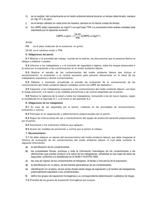 Ci es la medida i del contaminante en el medio ambiente laboral durante un tiempo determinado, siempre
en mg/ m3 o en ppm.
ti es el tiempo utilizado en cada toma de muestra, siempre en la misma unidad de tiempo.
b) los LMPE están expresados en mg/m3 o en ppm bajo TPN. La conversión entre ambas unidades está
expresada por la siguiente ecuación:
)enen 3
mg/m)(LMPE
PM
24.45
(ppmLMPE =
donde:
PM es el peso molecular de la sustancia, en g/mol.
24.45 es el volumen molar a TPN.
5. Obligaciones del patrón
5.1 Mostrar a la autoridad del trabajo, cuando así lo solicite, los documentos que la presente Norma le
obligue a elaborar o poseer.
5.2 Informar a los trabajadores y a la comisión de seguridad e higiene, sobre los riesgos potenciales a
la salud por la exposición a los contaminantes en el medio ambiente laboral.
5.3 Realizar el estudio de los contaminantes del medio ambiente laboral que incluya el
reconocimiento, la evaluación y el control necesario para prevenir alteraciones en la salud de los
trabajadores expuestos a dichos contaminantes.
5.4 Elaborar y mantener actualizado el estudio de evaluación de la concentración de los
contaminantes del medio ambiente laboral cotejados contra los LMPE del Apéndice I.
5.5 Capacitar a los trabajadores expuestos a los contaminantes del medio ambiente laboral, con base
al riesgo potencial, a la salud y a las medidas preventivas y de control adoptadas por el patrón.
5.6 Realizar la vigilancia de la salud a todos los trabajadores, incluyendo a los de nuevo ingreso, según
lo establecido en el apartado 9.1, y el inciso a) del apartado 9.2.
6. Obligaciones de los trabajadores
6.1 En caso de ser requeridos por el patrón, colaborar en las actividades de reconocimiento,
evaluación y control.
6.2 Participar en la capacitación y adiestramiento proporcionados por el patrón.
6.3 Seguir las instrucciones de uso y mantenimiento del equipo de protección personal proporcionadas
por el patrón.
6.4 Someterse a los exámenes médicos que apliquen.
6.5 Acatar las medidas de prevención y control que el patrón le indique.
7. Reconocimiento
7.1 Se debe elaborar un reporte del reconocimiento del medio ambiente laboral, que debe integrarse al
informe de evaluación de los contaminantes del medio ambiente laboral, el cual debe contener la
siguiente información:
a) la identificación de los contaminantes;
b) las propiedades físicas, químicas y toda la información toxicológica de los contaminantes y las
alteraciones que puedan producir a la salud de los trabajadores, señaladas en las hojas de datos de
seguridad, conforme a lo establecido en la NOM-114-STPS-1994;
c) las vías de ingreso de los contaminantes al trabajador, el tiempo y frecuencia de la exposición;
d) la identificación en un plano, de las fuentes generadoras de los contaminantes;
e) identificación en el plano, de las zonas donde exista riesgo de exposición y el número de trabajadores
potencialmente expuestos a los contaminantes;
f) definir los grupos de exposición homogénea y su correspondiente determinación cualitativa de riesgo.
7.2 Prioridad de los grupos de exposición homogénea por evaluar.
 