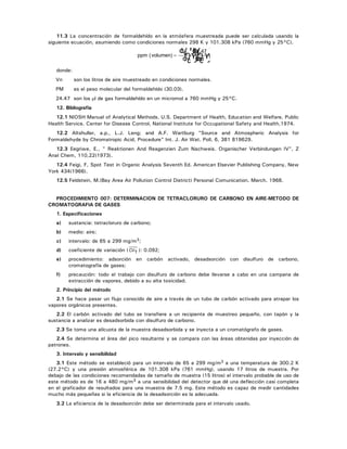 11.3 La concentración de formaldehído en la atmósfera muestreada puede ser calculada usando la
siguiente ecuación, asumiendo como condiciones normales 298 K y 101.308 kPa (760 mmHg y 25°C).
ppm (volumen)
C 24.47
Vn PM
T
=
donde:
Vn son los litros de aire muestreado en condiciones normales.
PM es el peso molecular del formaldehído (30.03).
24.47 son los μl de gas formaldehído en un micromol a 760 mmHg y 25°C.
12. Bibliografía
12.1 NIOSH Manual of Analytical Methods. U.S. Department of Health, Education and Welfare, Public
Health Service. Center for Disease Control, National Institute for Occupational Safety and Health,1974.
12.2 Altshuller, a.p., L.J. Leng; and A.F. Wartburg "Source and Atmospheric Analysis for
Formaldehyde by Chromatropic Acid, Procedure" Int. J. Air Wat. Poll, 6, 381 819629.
12.3 Eegriwe, E., " Reaktionen And Reagenzien Zum Nachweis. Organischer Verbindungen IV", Z
Anal Chem, 110,22(1973).
12.4 Feigi, F, Spot Test in Organic Analysis Seventh Ed. American Elsevier Publishing Company, New
York 434(1966).
12.5 Feldstein, M.(Bay Area Air Pollution Control District) Personal Comunication. March. 1968.
PROCEDIMIENTO 007: DETERMINACION DE TETRACLORURO DE CARBONO EN AIRE-METODO DE
CROMATOGRAFIA DE GASES
1. Especificaciones
a) sustancia: tetracloruro de carbono;
b) medio: aire;
c) intervalo: de 65 a 299 mg/m3;
d) coeficiente de variación ( CVT ): 0.092;
e) procedimiento: adsorción en carbón activado, desadsorción con disulfuro de carbono,
cromatografía de gases;
f) precaución: todo el trabajo con disulfuro de carbono debe llevarse a cabo en una campana de
extracción de vapores, debido a su alta toxicidad.
2. Principio del método
2.1 Se hace pasar un flujo conocido de aire a través de un tubo de carbón activado para atrapar los
vapores orgánicos presentes.
2.2 El carbón activado del tubo se transfiere a un recipiente de muestreo pequeño, con tapón y la
sustancia a analizar es desadsorbida con disulfuro de carbono.
2.3 Se toma una alícuota de la muestra desadsorbida y se inyecta a un cromatógrafo de gases.
2.4 Se determina el área del pico resultante y se compara con las áreas obtenidas por inyección de
patrones.
3. Intervalo y sensibilidad
3.1 Este método se estableció para un intervalo de 65 a 299 mg/m3 a una temperatura de 300.2 K
(27.2°C) y una presión atmosférica de 101.308 kPa (761 mmHg), usando 17 litros de muestra. Por
debajo de las condiciones recomendadas de tamaño de muestra (15 litros) el intervalo probable de uso de
este método es de 16 a 480 mg/m3 a una sensibilidad del detector que dé una deflección casi completa
en el graficador de resultados para una muestra de 7.5 mg. Este método es capaz de medir cantidades
mucho más pequeñas si la eficiencia de la desadsorción es la adecuada.
3.2 La eficiencia de la desadsorción debe ser determinada para el intervalo usado.
 