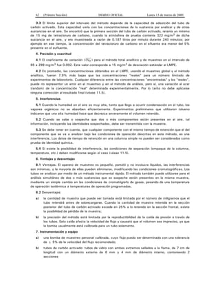 62 (Primera Sección) DIARIO OFICIAL Lunes 13 de marzo de 2000
3.3 El límite superior del intervalo del método depende de la capacidad de adsorción del tubo de
carbón activado. Esta capacidad varía con las concentraciones de la sustancia por analizar y de otras
sustancias en el aire. Se encontró que la primera sección del tubo de carbón activado, retenía un mínimo
de 15 mg de tetracloruro de carbono, cuando la atmósfera de prueba contenía 322 mg/m3 de dicha
sustancia en el aire, y era muestreada a razón de 0.187 litros por minuto durante 240 minutos; por
ejemplo en ese tiempo, la concentración del tetracloruro de carbono en el efluente era menor del 5%
presente en el eufluente.
4. Precisión y exactitud
4.1 El coeficiente de variación ( CVT ) para el método total analítico y de muestreo en el intervalo de
65 a 299 mg/m3 fue 0.092. Este valor corresponde a 15 mg/m3 de desviación estándar al LMPE.
4.2 En promedio, las concentraciones obtenidas en el LMPE, usando el muestreo global y el método
analítico, fueron 7.9% más bajas que las concentraciones "reales" para un número limitado de
experimentos de laboratorio. Cualquier diferencia entre las concentraciones "encontradas" y las "reales",
puede no representar un error en el muestreo y en el método de análisis, pero sí, una variación al azar
(random) de la concentración "real" determinada experimentalmente. Por lo tanto no debe aplicarse
ninguna corrección al resultado final (véase 11.5).
5. Interferencias
5.1 Cuando la humedad en el aire es muy alta, tanto que llega a ocurrir condensación en el tubo, los
vapores orgánicos no se absorben eficientemente. Experimentos preliminares que utilizaron tolueno
indicaron que una alta humedad hace que decrezca severamente el volumen retenido.
5.2 Cuando se sabe o sospecha que dos o más componentes están presentes en el aire, tal
información, incluyendo las identidades sospechadas, debe ser transmitida con la muestra.
5.3 Se debe tener en cuenta, que cualquier componente con el mismo tiempo de retención que el del
componente que se va a analizar bajo las condiciones de operación descritas en este método, es una
interferencia. Los datos de tiempo de retención en una columna simple no pueden ser considerados como
prueba de identidad química.
5.4 Si existe la posibilidad de interferencia, las condiciones de separación (empaque de la columna,
temperatura, etc.) deben modificarse según el caso (véase 11.5).
6. Ventajas y desventajas
6.1 Ventajas. El aparato de muestreo es pequeño, portátil y no involucra líquidos, las interferencias
son mínimas, y la mayoría de ellas pueden eliminarse, modificando las condiciones cromatográficas. Los
tubos se analizan por medio de un método instrumental rápido. El método también puede utilizarse para el
análisis simultáneo de dos o más sustancias que se sospeche están presentes en la misma muestra,
mediante un simple cambio en las condiciones de cromatógrafo de gases, pasando de una temperatura
de operación isotérmica a temperaturas de operación programadas.
6.2 Desventajas:
a) la cantidad de muestra que puede ser tomada está limitada por el número de miligramos que el
tubo retendrá antes de sobrecargarse. Cuando la cantidad de muestra retenida en la sección
posterior del tubo de carbón activado excede en 25% a lo retenido en la sección frontal, existe
la posibilidad de pérdida de la muestra;
b) la precisión del método está limitada por la reproductibilidad de la caída de presión a través de
los tubos. Esta caída afecta la velocidad de flujo y causará que el volumen sea impreciso, ya que
la bomba usualmente está calibrada para un tubo solamente.
7. Instrumentación y equipo
a) una bomba de muestreo personal calibrada, cuyo flujo pueda ser determinado con una tolerancia
de ± 5% de la velocidad del flujo recomendado;
b) tubos de carbón activado: tubos de vidrio con ambos extremos sellados a la flama, de 7 cm de
longitud con un diámetro externo de 6 mm y 4 mm de diámetro interno, conteniendo 2
secciones
 