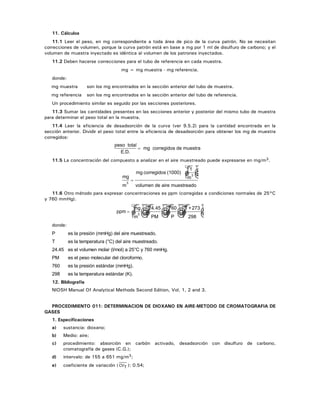 11. Cálculos
11.1 Leer el peso, en mg correspondiente a toda área de pico de la curva patrón. No se necesitan
correcciones de volumen, porque la curva patrón está en base a mg por 1 ml de disulfuro de carbono; y el
volumen de muestra inyectado es idéntica al volumen de los patrones inyectados.
11.2 Deben hacerse correcciones para el tubo de referencia en cada muestra.
mg = mg muestra - mg referencia.
donde:
mg muestra son los mg encontrados en la sección anterior del tubo de muestra.
mg referencia son los mg encontrados en la sección anterior del tubo de referencia.
Un procedimiento similar es seguido por las secciones posteriores.
11.3 Sumar las cantidades presentes en las secciones anterior y posterior del mismo tubo de muestra
para determinar el peso total en la muestra.
11.4 Leer la eficiencia de desadsorción de la curva (ver 9.5.2) para la cantidad encontrada en la
sección anterior. Dividir el peso total entre la eficiencia de desadsorción para obtener los mg de muestra
corregidos:
peso total
mg corregidos de muestra
E D. .
=
11.5 La concentración del compuesto a analizar en el aire muestreado puede expresarse en mg/m3.
mg
m
mg
3
=
☺corregidos (1000)
1
m
volumen de aire muestreado
3
11.6 Otro método para expresar concentraciones es ppm (corregidas a condiciones normales de 25°C
y 760 mmHg).
ppm
mg
m
= ☺ ☺ ☺ ☺3
24.45
PM
760
P
T +273
298
donde:
P es la presión (mmHg) del aire muestreado.
T es la temperatura (°C) del aire muestreado.
24.45 es el volumen molar (l/mol) a 25°C y 760 mmHg.
PM es el peso molecular del cloroformo.
760 es la presión estándar (mmHg).
298 es la temperatura estándar (K).
12. Bibliografía
NIOSH Manual Of Analytical Methods Second Edition, Vol. 1, 2 and 3.
PROCEDIMIENTO 011: DETERMINACION DE DIOXANO EN AIRE-METODO DE CROMATOGRAFIA DE
GASES
1. Especificaciones
a) sustancia: dioxano;
b) Medio: aire;
c) procedimiento: absorción en carbón activado, desadsorción con disulfuro de carbono,
cromatografía de gases (C.G.);
d) intervalo: de 155 a 651 mg/m3;
e) coeficiente de variación ( CVT ): 0.54;
 