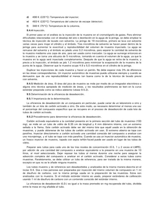 d) 498 K (225°C) Temperatura del inyector;
e) 493 K (220°C) Temperatura del colector de escape (detector);
f) 348 K (75°C) Temperatura de la columna.
9.4.4 Inyección.
El primer paso en el análisis es la inyección de la muestra en el cromatógrafo de gases. Para eliminar
dificultades relacionadas con el desalojo del aire o destilación en la aguja de la jeringa, se debe emplear la
técnica de inyección de lavado con solvente. La jeringa de 19 microlitros, primero se lava con solvente
varias veces para mojar el cilindro y el émbolo. Tres microlitros de solvente se hacen pasar dentro de la
jeringa para aumentar la exactitud y reproducibilidad del volumen de muestra inyectado. La aguja se
remueve del solvente y el émbolo es jalado unos 0.2 microlitros, para separar la cantidad de solvente de
la muestra mediante una capa de aire, para ser usada como marcador. La aguja se sumerge entonces en
la muestra y se toma una alícuota de 5 microlitros, tomando en cuenta el volumen de la aguja, ya que la
muestra en la aguja será inyectada completamente. Después de que la aguja se retira de la muestra, y
previo a la inyección, el émbolo se jala 1.2 microlitros para minimizar la evaporación de la muestra de la
punta de la aguja. Observar que la muestra ocupe 4.9 a 5.0 microlitros en el cilindro de la jeringa.
Duplicar las inyecciones de cada muestra y hacer un patrón. No debe esperar más 3% de diferencia
en las áreas correspondientes. Un inyector automático de muestras puede utilizarse siempre y cuando se
demuestre que da una reproducibilidad al menos tan buena como la de la técnica de lavado previo
con solvente.
9.4.5 Medición de área. El área del pico de muestra se mide por medio de un integrador electrónico o
alguna otra técnica apropiada de medición de áreas, y los resultados preliminares se leen en la curva
estándar preparada como se indica adelante (véase 9.5.2).
9.5 Determinación de la eficiencia de desadsorción.
9.5.1 Importancia de la determinación.
La eficiencia de desadsorción de un compuesto en particular, puede variar de un laboratorio a otro y
también de un lote de carbón activado a otro. De este modo, es necesario determinar al menos una vez
el porcentaje del compuesto específico que se recupera en el proceso de desadsorción de cada lote de
tubos de carbón activado.
9.5.2 Procedimiento para determinar la eficiencia de desadsorción.
Carbón activado equivalente a la cantidad presente en la primera sección del tubo de muestreo (100
mg); se mide en un tubo de vidrio de 6.35 cm de longitud y 4 mm diámetro interno, con un extremo
sellado a la flama. Este carbón activado debe ser del mismo lote que aquél usado en la obtención de
muestras, y puede obtenerse de los tubos de carbón activado sin usar. El extremo abierto se tapa con
parafina. Inyectar directamente a carbón activado una cantidad conocida del compuesto a analizar con
una microjeringa, y el tubo se tapa con más parafina. Cuando se usa un inyector automático de muestra,
un frasco inyector de muestra, tapado con septa teflón-faced puede ser usado en lugar de los tubos de
vidrio.
Preparar seis tubos para cada uno de los tres niveles de concentración (0.5, 1 y 2 veces el LMPE),
por adición de una cantidad del compuesto a analizar equivalente a la presente en una muestra de 10
litros, al nivel seleccionado. Dejar reposar los tubos al menos durante una noche para asegurar la
adsorción completa del compuesto a analizar en el carbón activado. Considerar a estos tubos como
muestras. Paralelamente, se debe utilizar un tubo de referencia, para ser tratado de la misma manera,
excepto en que no se le añade ninguna muestra.
Los tubos muestra y de referencia son desadsorbidos y analizados de la misma manera descrita en el
inciso 9.4. Dos o tres patrones son preparados por inyección del mismo volumen de compuesto en 1 ml
de disulfuro de carbono, con la misma jeringa usada en la preparación de las muestras. Estos son
analizados con la muestra. Si el método estándar interno es usado, preparar estándares de calibración
usando 1 ml de disulfuro de carbono con un contenido conocido del estándar interno.
La eficiencia de desadsorción (E.D.) es igual a la masa promedio en mg recuperada del tubo, dividida
entre la masa en mg añadida al tubo.
 