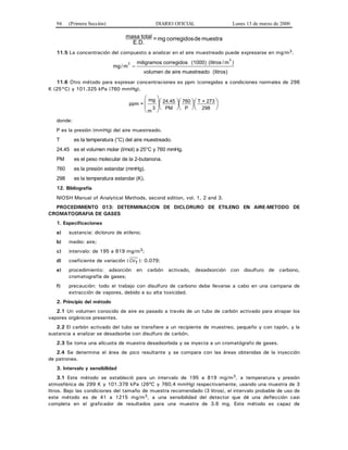 94 (Primera Sección) DIARIO OFICIAL Lunes 13 de marzo de 2000
muestradecorregidosmg=
E.D.
totalmasa
11.5 La concentración del compuesto a analizar en el aire muestreado puede expresarse en mg/m3.
mg m/
)3
=
miligramos corregidos (1000) (litros / m
volumen de aire muestreado (litros)
3
11.6 Otro método para expresar concentraciones es ppm (corregidas a condiciones normales de 298
K (25°C) y 101.325 kPa (760 mmHg).
⎟
⎠
⎞⎜
⎝
⎛⎟
⎠
⎞⎜
⎝
⎛⎟
⎠
⎞⎜
⎝
⎛
⎟
⎟
⎠
⎞
⎜
⎜
⎝
⎛
298
273+T
P
760
PM
24.45
3
m
mg
=ppm
donde:
P es la presión (mmHg) del aire muestreado.
T es la temperatura (°C) del aire muestreado.
24.45 es el volumen molar (l/mol) a 25°C y 760 mmHg.
PM es el peso molecular de la 2-butanona.
760 es la presión estandar (mmHg).
298 es la temperatura estandar (K).
12. Bibliografía
NIOSH Manual of Analytical Methods, second edition, vol. 1, 2 and 3.
PROCEDIMIENTO 013: DETERMINACION DE DICLORURO DE ETILENO EN AIRE-METODO DE
CROMATOGRAFIA DE GASES
1. Especificaciones
a) sustancia: dicloruro de etileno;
b) medio: aire;
c) intervalo: de 195 a 819 mg/m3;
d) coeficiente de variación ( CVT ): 0.079;
e) procedimiento: adsorción en carbón activado, desadsorción con disulfuro de carbono,
cromatografía de gases;
f) precaución: todo el trabajo con disulfuro de carbono debe llevarse a cabo en una campana de
extracción de vapores, debido a su alta toxicidad.
2. Principio del método
2.1 Un volumen conocido de aire es pasado a través de un tubo de carbón activado para atrapar los
vapores orgánicos presentes.
2.2 El carbón activado del tubo se transfiere a un recipiente de muestreo, pequeño y con tapón, y la
sustancia a analizar se desadsorbe con disulfuro de carbón.
2.3 Se toma una alícuota de muestra desadsorbida y se inyecta a un cromatógrafo de gases.
2.4 Se determina el área de pico resultante y se compara con las áreas obtenidas de la inyección
de patrones.
3. Intervalo y sensibilidad
3.1 Este método se estableció para un intervalo de 195 a 819 mg/m3, a temperatura y presión
atmosférica de 299 K y 101.378 kPa (26ºC y 760.4 mmHg) respectivamente, usando una muestra de 3
litros. Bajo las condiciones del tamaño de muestra recomendado (3 litros), el intervalo probable de uso de
este método es de 41 a 1215 mg/m3, a una sensibilidad del detector que dé una deflección casi
completa en el graficador de resultados para una muestra de 3.6 mg. Este método es capaz de
 
