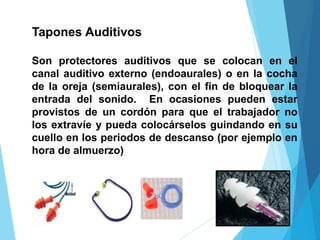 Tapones Auditivos
Son protectores auditivos que se colocan en el
canal auditivo externo (endoaurales) o en la cocha
de la oreja (semiaurales), con el fin de bloquear la
entrada del sonido. En ocasiones pueden estar
provistos de un cordón para que el trabajador no
los extravíe y pueda colocárselos guindando en su
cuello en los periodos de descanso (por ejemplo en
hora de almuerzo)
 