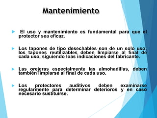  El uso y mantenimiento es fundamental para que el
protector sea eficaz.
 Los tapones de tipo desechables son de un solo uso;
los tapones reutilizables deben limpiarse al final de
cada uso, siguiendo loas indicaciones del fabricante.
 Las orejeras especialmente las almohadillas, deben
también limpiarse al final de cada uso.
 Los protectores auditivos deben examinarse
regularmente para determinar deterioros y en caso
necesario sustituirse.
 