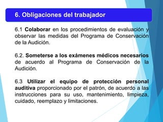 6. Obligaciones del trabajador
6.1 Colaborar en los procedimientos de evaluación y
observar las medidas del Programa de Conservación
de la Audición.
6.2. Someterse a los exámenes médicos necesarios
de acuerdo al Programa de Conservación de la
Audición.
6.3 Utilizar el equipo de protección personal
auditiva proporcionado por el patrón, de acuerdo a las
instrucciones para su uso, mantenimiento, limpieza,
cuidado, reemplazo y limitaciones.
 