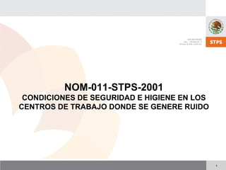 1
NOM-011-STPS-2001
CONDICIONES DE SEGURIDAD E HIGIENE EN LOS
CENTROS DE TRABAJO DONDE SE GENERE RUIDO
 
