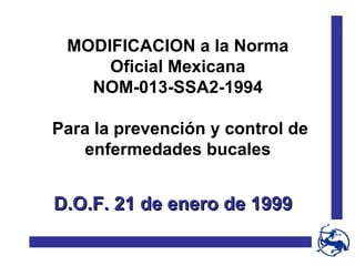 MODIFICACION a la Norma Oficial Mexicana NOM-013-SSA2-1994 Para la prevención y control de enfermedades bucales D.O.F. 21 de enero de 1999 