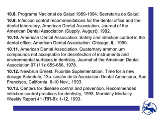 10.8.  Programa Nacional de Salud 1989-1994. Secretaría de Salud. 10.9.  Infection control recommendations for the dental office and the dental laboratory. American Dental Association. Journal of the American Dental Association (Supply. August), 1992. 10.10.  American Dental Association. Safety and infection control in the dental office. American Dental Association. Chicago, Il., 1990. 10.11.  American Dental Association. Quaternary ammonium compounds not acceptable for desinfection of instruments and environmental surfaces in dentistry. Journal of the American Dental Association 97 (11): 655-656, 1978. 10.12.  Newbrun Ernest. Fluoride Suplementation. Time for a new dosage Schedule, 13a. sesión de la Asociación Dental Americana, San Francisco, California. 6-10 Nov., 1993. 10.13.  Centers for disease control and prevention. Recommended infection control practices for dentistry, 1993, Morbidity Mortality Weekly Report 41 (RR-8): 1-12, 1993. 